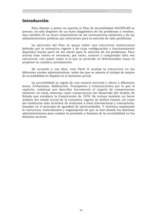 P l a n d e A c c e s i b i l i d a d “ A C C E P L A N ” L I B R O B L A N C O
33
Introducción
Para diseñar y poner en marcha el Plan de Accesibilidad ACCEPLAN es
preciso, no sólo disponer de un buen diagnóstico de los problemas a resolver,
sino también de un buen conocimiento de los instrumentos existentes y de las
administraciones públicas que intervienen para la solución de tales problemas.
La ejecución del Plan se apoya sobre una estructura institucional
definida por la normativa vigente y de cuya configuración y funcionamiento
dependen buena parte de las claves para la solución de los problemas. Para
activar esas claves es necesario, por tanto, conocer y comprender bien esa
estructura; con mayor razón si lo que se pretende en determinados casos es
proponer su cambio y actualización.
De acuerdo a esa idea, esta Parte II analiza la estructura en los
diferentes niveles administrativos, sobre las que se asienta el trabajo de mejora
de accesibilidad en España en el momento actual.
La accesibilidad se regula de una manera sectorial y afecta a diferentes
áreas, (Urbanismo, Edificación, Transportes y Comunicación) por lo que el
capítulo, comienza por describir brevemente el reparto de competencias
existente en estas materias como consecuencia del desarrollo del modelo de
Estado que establece la Constitución de 1978. Se incluye también un breve
análisis del estado actual de la normativa vigente de ámbito estatal, así como
las tendencias más recientes de evolución a nivel internacional y comunitario,
basadas en el principio de igualdad de oportunidades. Y continúa analizando
la estructura, instrumentos y organización de que se han dotado las distintas
administraciones para realizar la provisión y fomento de la accesibilidad en los
distintos sectores.
 