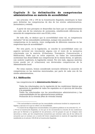 P l a n d e A c c e s i b i l i d a d “ A C C E P L A N ” L I B R O B L A N C O
35
Capítulo 3: La delimitación de competencias
administrativas en materia de accesibilidad
Los artículos 148 y 149 de la Constitución Española constituyen la base
para delimitar las competencias de dos de los niveles administrativos.
(autonómico y estatal).
A partir de esos preceptos se desarrollan las leyes que se complementarán
con cada uno de los estatutos de autonomía, estableciendo diferencias de
asunción de competencias entre una CCAA y otra.
De todo ello, se deduce que la accesibilidad como tal, es competencia
exclusiva14 de las comunidades autónomas, aunque esta asunción de
competencias en la materia, viene configurada de diferentes maneras en las
respectivas leyes de accesibilidad15.
Por otra parte, en la legislación, se concibe la accesibilidad como un
aspecto sectorial sin vinculación alguna con el resto de la normativa
relacionada con la materia. (Urbanismo, Transporte, Comunicación y
Edificación). Dado que en estos aspectos, no todas las comunidades
autónomas han desarrollado sus competencias de la misma forma, se aplicará,
con carácter supletorio, la legislación estatal. Por otro lado, algunas materias
(como puede ser el urbanismo) son destacadas competencias de la
Administración Local.
Por estas razones, hemos considerado necesario delimitar la asunción de
competencias en las materias mencionadas, por parte de cada uno de los
niveles administrativos.
3.1. Edificación
Las competencias de la Administración Estatal son:
• Todas las relacionadas con la regulación de las condiciones básicas que
garanticen la igualdad de todos los españoles en el ejercicio del derecho
a la propiedad.
• Todas las relacionadas con los procedimientos administrativos y las
responsabilidades de las administraciones públicas.
• Promoción de la vivienda (Plan de vivienda estatal)
14 Por exclusividad se entiende que las comunidades autónomas tendrán la competencia de
legislar y ejecutar en lo que se refiere a la Accesibilidad.
15 A través de las obligaciones encomendadas a los poderes públicos en los artículos 9.2, 14
y 49 de la Constitución Española, en los que se les encomienda la creación de las condiciones
para que la libertad y la igualdad de las personas y de los grupos en que se integran sean
ejecutivas y reales, por las competencias sustantivas que ostentan cada una de las esferas de
actuación que se norman y/o a través del título competencial en materia de seguridad social
establecido en el artículo 148.20 de la Constitución Española.
 