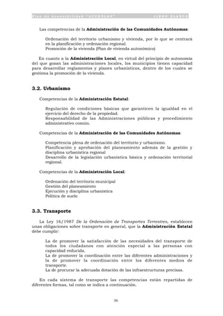 P l a n d e A c c e s i b i l i d a d “ A C C E P L A N ” L I B R O B L A N C O
36
Las competencias de la Administración de las Comunidades Autónomas:
• Ordenación del territorio urbanismo y vivienda, por lo que se centrará
en la planificación y ordenación regional.
• Promoción de la vivienda (Plan de vivienda autonómico)
En cuanto a la Administración Local, en virtud del principio de autonomía
del que gozan las administraciones locales, los municipios tienen capacidad
para desarrollar reglamentos y planes urbanísticos, dentro de los cuales se
gestiona la promoción de la vivienda.
3.2. Urbanismo
Competencias de la Administración Estatal:
• Regulación de condiciones básicas que garanticen la igualdad en el
ejercicio del derecho de la propiedad.
• Responsabilidad de las Administraciones públicas y procedimiento
administrativo común.
Competencias de la Administración de las Comunidades Autónomas:
• Competencia plena de ordenación del territorio y urbanismo.
• Planificación y aprobación del planeamiento además de la gestión y
disciplina urbanística regional
• Desarrollo de la legislación urbanística básica y ordenación territorial
regional.
Competencias de la Administración Local:
• Ordenación del territorio municipal
• Gestión del planeamiento
• Ejecución y disciplina urbanística
• Política de suelo
3.3. Transporte
La Ley 16/1987 De la Ordenación de Transportes Terrestres, establecen
unas obligaciones sobre transporte en general, que la Administración Estatal
debe cumplir:
• La de promover la satisfacción de las necesidades del transporte de
todos los ciudadanos con atención especial a las personas con
capacidad reducida.
• La de promover la coordinación entre las diferentes administraciones y
la de promover la coordinación entre los diferentes medios de
transporte.
• La de procurar la adecuada dotación de las infraestructuras precisas.
En cada sistema de transporte las competencias están repartidas de
diferentes formas, tal como se indica a continuación.
 