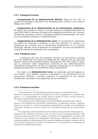 P l a n d e A c c e s i b i l i d a d “ A C C E P L A N ” L I B R O B L A N C O
37
3.3.1. Transporte terrestre
Competencias de la Administración Estatal: Según la LO 5/87, la
mayoría de facultades referentes a los transportes por carretera y por cable se
delega a las CCAA16.
Competencias de la Administración de las Comunidades Autónomas:
Se deduce que cuando un tramo o recorrido transcurre íntegramente dentro de
una CCAA, todo lo referente al mismo será competencia exclusiva de la misma:
servicios de transporte interior y transportes públicos discrecionales, así como
en las actividades auxiliares y complementarias17.
Competencias de la Administración Local. Le corresponde la ordenación
del tráfico de vehículos y personas en las vías urbanas y la gestión y la
ordenación de servicios que se desarrollen íntegramente en su término
municipal. Además, tiene la obligación de coordinarse con otros ayuntamientos
cuando los intereses trasciendan a los municipales.
3.3.2. Transporte aéreo
A diferencia del caso del transporte terrestre, en esta materia concreta
no se ha establecido un sistema de delegación de competencias por parte del
Estado a favor de las administraciones autonómicas. Por esta razón, lo único
que se presenta como competencia exclusiva de las administraciones
autonómicas (interpretar en base al principio dispositivo) es lo referente a
aeropuertos deportivos y no destinados a fines comerciales18.
En cuanto a la Administración Local, no desarrolla potestad alguna en
este ámbito, pero, podrán construir o participar en la construcción de los
aeropuertos públicos y pueden conservar la propiedad de los mismos
aeropuertos y participar en la explotación de sus resultados.
3.3.3. Transporte marítimo
16 Las competencias de la administración estatal se limitan a: Formular directrices y
objetivos de las políticas generales de transporte, así como la programación y la planificación
general. Y a La promulgación de normas básicas. Además de dictar normas técnicas y
adecuarlas a las directivas provenientes de la Unión Europea.
17 Las competencias de la Administración de las Comunidades Autónomas serán; Todo lo
relativo a las condiciones de contratación administrativa. La inspección, sanción y vigilancia
dentro de su territorio. Y a través de concesiones administrativas, se obliga a que los pliegos de
condiciones incluyan las normas técnicas de accesibilidad dictadas por la administración
estatal.
18 Es competencia exclusiva del Estado: Todo lo relativo a aeropuertos de interés general, la
construcción de aeronaves y motores en serie así como la de sus accesorios específicos, toda
función de inspección y de control y expedir el certificado de aeronavegabilidad. En cuanto a los
aeropuertos y los aeródromos, le corresponde la construcción, calificación y explotación de los
aeropuertos públicos, la determinación de los requisitos exigibles para lograr concesiones dentro
de los mismos aeropuertos y la emisión de autorizaciones a particulares para la instalación de
aeropuertos y aeródromos particulares.
 