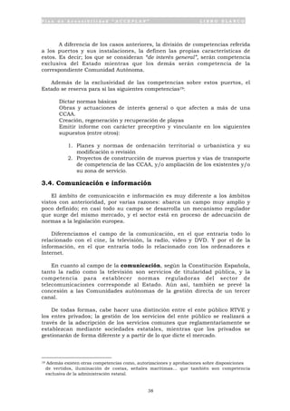 P l a n d e A c c e s i b i l i d a d “ A C C E P L A N ” L I B R O B L A N C O
38
A diferencia de los casos anteriores, la división de competencias referida
a los puertos y sus instalaciones, la definen las propias características de
estos. Es decir; los que se consideran “de interés general”, serán competencia
exclusiva del Estado mientras que los demás serán competencia de la
correspondiente Comunidad Autónoma.
Además de la exclusividad de las competencias sobre estos puertos, el
Estado se reserva para sí las siguientes competencias19:
• Dictar normas básicas
• Obras y actuaciones de interés general o que afecten a más de una
CCAA.
• Creación, regeneración y recuperación de playas
• Emitir informe con carácter preceptivo y vinculante en los siguientes
supuestos (entre otros):
1. Planes y normas de ordenación territorial o urbanística y su
modificación o revisión
2. Proyectos de construcción de nuevos puertos y vías de transporte
de competencia de las CCAA, y/o ampliación de los existentes y/o
su zona de servicio.
3.4. Comunicación e información
El ámbito de comunicación e información es muy diferente a los ámbitos
vistos con anterioridad, por varias razones: abarca un campo muy amplio y
poco definido; en casi todo su campo se desarrolla un mecanismo regulador
que surge del mismo mercado, y el sector está en proceso de adecuación de
normas a la legislación europea.
Diferenciamos el campo de la comunicación, en el que entraría todo lo
relacionado con el cine, la televisión, la radio, video y DVD. Y por el de la
información, en el que entraría todo lo relacionado con los ordenadores e
Internet.
En cuanto al campo de la comunicación, según la Constitución Española,
tanto la radio como la televisión son servicios de titularidad pública, y la
competencia para establecer normas reguladoras del sector de
telecomunicaciones corresponde al Estado. Aún así, también se prevé la
concesión a las Comunidades autónomas de la gestión directa de un tercer
canal.
De todas formas, cabe hacer una distinción entre el ente público RTVE y
los entes privados; la gestión de los servicios del ente público se realizará a
través de la adscripción de los servicios comunes que reglamentariamente se
establezcan mediante sociedades estatales, mientras que los privados se
gestionarán de forma diferente y a partir de lo que dicte el mercado.
19 Además existen otras competencias como, autorizaciones y aprobaciones sobre disposiciones
de vertidos, iluminación de costas, señales marítimas... que también son competencia
exclusiva de la administración estatal.
 