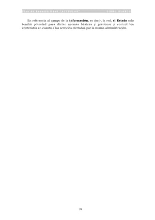 P l a n d e A c c e s i b i l i d a d “ A C C E P L A N ” L I B R O B L A N C O
39
En referencia al campo de la información, es decir, la red, el Estado solo
tendrá potestad para dictar normas básicas y gestionar y control los
contenidos en cuanto a los servicios ofertados por la misma administración.
 