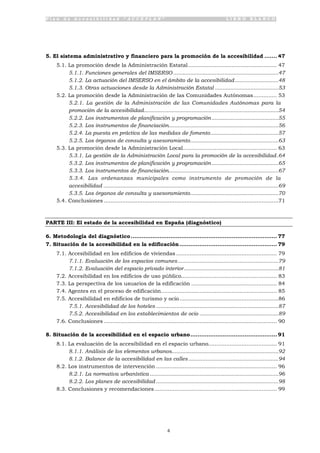 P l a n d e A c c e s i b i l i d a d “ A C C E P L A N ” L I B R O B L A N C O
4
5. El sistema administrativo y financiero para la promoción de la accesibilidad ....... 47
5.1. La promoción desde la Administración Estatal..................................................... 47
5.1.1. Funciones generales del IMSERSO ....................................................................47
5.1.2. La actuación del IMSERSO en el ámbito de la accesibilidad ............................48
5.1.3. Otras actuaciones desde la Administración Estatal .........................................53
5.2. La promoción desde la Administración de las Comunidades Autónomas.............. 53
5.2.1. La gestión de la Administración de las Comunidades Autónomas para la
promoción de la accesibilidad.......................................................................................54
5.2.2. Los instrumentos de planificación y programación ...........................................55
5.2.3. Los instrumentos de financiación.......................................................................56
5.2.4. La puesta en práctica de las medidas de fomento............................................57
5.2.5. Los órganos de consulta y asesoramiento.........................................................63
5.3. La promoción desde la Administración Local........................................................ 63
5.3.1. La gestión de la Administración Local para la promoción de la accesibilidad.64
5.3.2. Los instrumentos de planificación y programación ...........................................65
5.3.3. Los instrumentos de financiación.......................................................................67
5.3.4. Las ordenanzas municipales como instrumento de promoción de la
accesibilidad .................................................................................................................69
5.3.5. Los órganos de consulta y asesoramiento.........................................................70
5.4. Conclusiones ........................................................................................................71
PARTE III: El estado de la accesibilidad en España (diagnóstico)
6. Metodología del diagnóstico................................................................................. 77
7. Situación de la accesibilidad en la edificación...................................................... 79
7.1. Accesibilidad en los edificios de viviendas ............................................................ 79
7.1.1. Evaluación de los espacios comunes.................................................................79
7.1.2. Evaluación del espacio privado interior.............................................................81
7.2. Accesibilidad en los edificios de uso público......................................................... 83
7.3. La perspectiva de los usuarios de la edificación ................................................... 84
7.4. Agentes en el proceso de edificación..................................................................... 85
7.5. Accesibilidad en edificios de turismo y ocio...........................................................86
7.5.1. Accesibilidad de los hoteles ...............................................................................87
7.5.2. Accesibilidad en los establecimientos de ocio ...................................................89
7.6. Conclusiones ....................................................................................................... 90
8. Situación de la accesibilidad en el espacio urbano................................................ 91
8.1. La evaluación de la accesibilidad en el espacio urbano......................................... 91
8.1.1. Análisis de los elementos urbanos.....................................................................92
8.1.2. Balance de la accesibilidad en las calles ..........................................................94
8.2. Los instrumentos de intervención ........................................................................ 96
8.2.1. La normativa urbanística ...................................................................................96
8.2.2. Los planes de accesibilidad ...............................................................................98
8.3. Conclusiones y recomendaciones......................................................................... 99
 