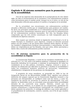P l a n d e A c c e s i b i l i d a d “ A C C E P L A N ” L I B R O B L A N C O
40
Capítulo 4: El sistema normativo para la promoción
de la accesibilidad.
Uno de los aspectos más destacados de la jurisprudencia de este último
siglo, ha sido el reconocimiento de la normativa y los ordenamientos jurídicos
como herramienta para el cambio social. Aunque no es el único, es uno de los
más destacados vehículos para producir el cambio y el progreso en la sociedad.
En la actualidad, nos encontramos con ordenamientos jurídicos
situados a diferentes niveles que se complementan para producir ese cambio.
Es decir; los principios establecidos en el ordenamiento jurídico internacional
o/y las directivas comunitarias requieren para su ejecución la infraestructura
de los ordenamientos jurídicos nacionales. Por ello, los Estados deben
comprender que los tres niveles constituyen un todo inseparable para la
realización de objetivos comunes.
Esto supone que mientras desde la legislación internacional y la de la
Unión Europea se establecen unos objetivos, compete al derecho nacional
definir con que medios y de que forma debe realizarse dicho objetivo. Es decir;
los tratados y disposiciones jurídicas internacionales y comunitarias, no solo
deben ser respetados/as por los Estados, sino que estos, deben ejecutarlas y
darles vida a través del ordenamiento jurídico nacional.
4.1. El sistema normativo para la promoción de la
accesibilidad en España
La Constitución Española, a través de los mandatos establecidos en los
artículos 9.2, 14 y 49, insta a los poderes públicos; a fomentar la igualdad y el
desarrollo individual de la persona, a impulsar la participación de todos los
ciudadanos en la vida política, económica, religiosa, cultural y social, a
eliminar los obstáculos que dificulten su plenitud y a facilitar la accesibilidad a
todos los ciudadanos mediante políticas de prevención, tratamiento,
rehabilitación e integración de las personas con discapacidad.
A propósito de estos mandatos, se promulgó en 1982 la Ley de
Integración Social de los Minusválidos (LISMI). Ésta, significó una primera
definición del amparo especial que la Constitución Española reconoce a las
personas con discapacidad, se configuró como una ley marco, y como tal,
estableció las pautas de actuación en materia de discapacidad. Con este
objetivo, se desarrollan entre su articulado unos preceptos sobre accesibilidad
dotados de un contenido muy amplio. Además, señaló que las
Administraciones Públicas, en el ámbito de sus competencias, aprobarían las
normas urbanísticas y arquitectónicas conteniendo las condiciones a que
deben ajustarse los proyectos, el catálogo de edificios a que serán aplicables y
el procedimiento de autorización, control y sanción, con el fin de que resulten
accesibles.
 