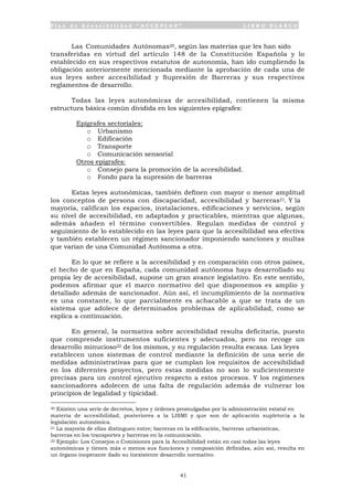 P l a n d e A c c e s i b i l i d a d “ A C C E P L A N ” L I B R O B L A N C O
41
Las Comunidades Autónomas20, según las materias que les han sido
transferidas en virtud del artículo 148 de la Constitución Española y lo
establecido en sus respectivos estatutos de autonomía, han ido cumpliendo la
obligación anteriormente mencionada mediante la aprobación de cada una de
sus leyes sobre accesibilidad y Supresión de Barreras y sus respectivos
reglamentos de desarrollo.
Todas las leyes autonómicas de accesibilidad, contienen la misma
estructura básica común dividida en los siguientes epígrafes:
• Epígrafes sectoriales:
o Urbanismo
o Edificación
o Transporte
o Comunicación sensorial
• Otros epígrafes:
o Consejo para la promoción de la accesibilidad.
o Fondo para la supresión de barreras
Estas leyes autonómicas, también definen con mayor o menor amplitud
los conceptos de persona con discapacidad, accesibilidad y barreras21. Y la
mayoría, califican los espacios, instalaciones, edificaciones y servicios, según
su nivel de accesibilidad, en adaptados y practicables, mientras que algunas,
además añaden el término convertibles. Regulan medidas de control y
seguimiento de lo establecido en las leyes para que la accesibilidad sea efectiva
y también establecen un régimen sancionador imponiendo sanciones y multas
que varían de una Comunidad Autónoma a otra.
En lo que se refiere a la accesibilidad y en comparación con otros países,
el hecho de que en España, cada comunidad autónoma haya desarrollado su
propia ley de accesibilidad, supone un gran avance legislativo. En este sentido,
podemos afirmar que el marco normativo del que disponemos es amplio y
detallado además de sancionador. Aún así, el incumplimiento de la normativa
es una constante, lo que parcialmente es achacable a que se trata de un
sistema que adolece de determinados problemas de aplicabilidad, como se
explica a continuación.
En general, la normativa sobre accesibilidad resulta deficitaria, puesto
que comprende instrumentos suficientes y adecuados, pero no recoge un
desarrollo minucioso22 de los mismos, y su regulación resulta escasa. Las leyes
establecen unos sistemas de control mediante la definición de una serie de
medidas administrativas para que se cumplan los requisitos de accesibilidad
en los diferentes proyectos, pero estas medidas no son lo suficientemente
precisas para un control ejecutivo respecto a estos procesos. Y los regímenes
sancionadores adolecen de una falta de regulación además de vulnerar los
principios de legalidad y tipicidad.
20 Existen una serie de decretos, leyes y órdenes promulgadas por la administración estatal en
materia de accesibilidad, posteriores a la LISMI y que son de aplicación supletoria a la
legislación autonómica.
21 La mayoría de ellas distinguen entre; barreras en la edificación, barreras urbanísticas,
barreras en los transportes y barreras en la comunicación.
22 Ejemplo: Los Consejos o Comisiones para la Accesibilidad están en casi todas las leyes
autonómicas y tienen más o menos sus funciones y composición definidas, aún así, resulta en
un órgano inoperante dado su inexistente desarrollo normativo.
 