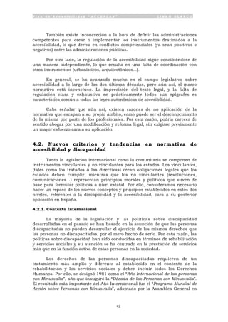 P l a n d e A c c e s i b i l i d a d “ A C C E P L A N ” L I B R O B L A N C O
42
También existe inconcreción a la hora de definir las administraciones
competentes para crear o implementar los instrumentos destinados a la
accesibilidad, lo que deriva en conflictos competenciales (ya sean positivos o
negativos) entre las administraciones públicas.
Por otro lado, la regulación de la accesibilidad sigue concibiéndose de
una manera independiente, lo que resulta en una falta de coordinación con
otros instrumentos (urbanísticos, arquitectónicos...).
En general, se ha avanzado mucho en el campo legislativo sobre
accesibilidad a lo largo de las dos últimas décadas, pero aún así, el marco
normativo está inconcluso. La imprecisión del texto legal, y la falta de
regulación clara y exhaustiva en prácticamente todos sus epígrafes es
característica común a todas las leyes autonómicas de accesibilidad.
Cabe señalar que aún así, existen razones de no aplicación de la
normativa que escapan a su propio ámbito, como puede ser el desconocimiento
de la misma por parte de los profesionales. Por esta razón, podría carecer de
sentido abogar por una modificación y reforma legal, sin exigirse previamente
un mayor esfuerzo cara a su aplicación.
4.2. Nuevos criterios y tendencias en normativa de
accesibilidad y discapacidad
Tanto la legislación internacional como la comunitaria se componen de
instrumentos vinculantes y no vinculantes para los estados. Los vinculantes,
(tales como los tratados o las directivas) crean obligaciones legales que los
estados deben cumplir, mientras que los no vinculantes (resoluciones,
comunicaciones...) representan principios morales y políticos que sirven de
base para formular políticas a nivel estatal. Por ello, consideramos necesario
hacer un repaso de los nuevos conceptos y principios establecidos en estos dos
niveles, referentes a la discapacidad y la accesibilidad, cara a su posterior
aplicación en España.
4.2.1. Contexto Internacional
La mayoría de la legislación y las políticas sobre discapacidad
desarrolladas en el pasado se han basado en la asunción de que las personas
discapacitadas no pueden desarrollar el ejercicio de los mismos derechos que
las personas no discapacitadas, por el mero hecho de serlo. Por esta razón, las
políticas sobre discapacidad han sido conducidas en términos de rehabilitación
y servicios sociales y su atención se ha centrado en la prestación de servicios
más que en la función activa de estas personas en la sociedad.
Los derechos de las personas discapacitadas requieren de un
tratamiento más amplio y diferente al establecido en el contexto de la
rehabilitación y los servicios sociales y deben incluir todos los Derechos
Humanos. Por ello, se designó 1981 como el “Año Internacional de las personas
con Minusvalía”, año que inauguró la “Década de las Personas con Minusvalía”.
El resultado más importante del Año Internacional fue el “Programa Mundial de
Acción sobre Personas con Minusvalía”, adoptado por la Asamblea General en
 