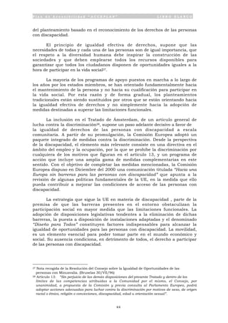 P l a n d e A c c e s i b i l i d a d “ A C C E P L A N ” L I B R O B L A N C O
44
del planteamiento basado en el reconocimiento de los derechos de las personas
con discapacidad.
El principio de igualdad efectiva de derechos, supone que las
necesidades de todas y cada una de las personas son de igual importancia, que
el respeto a la diversidad humana debe inspirar la construcción de las
sociedades y que deben emplearse todos los recursos disponibles para
garantizar que todos los ciudadanos disponen de oportunidades iguales a la
hora de participar en la vida social27.
La mayoría de los programas de apoyo puestos en marcha a lo largo de
los años por los estados miembros, se han orientado fundamentalmente hacia
el mantenimiento de la persona y no hacia su cualificación para participar en
la vida social. Por esta razón y de forma gradual, los planteamientos
tradicionales están siendo sustituidos por otros que se están orientando hacia
la igualdad efectiva de derechos y no simplemente hacia la adopción de
medidas destinadas a superar las limitaciones funcionales.
La inclusión en el Tratado de Ámsterdam, de un artículo general de
lucha contra la discriminación28, supone un paso adelante decisivo a favor de
la igualdad de derechos de las personas con discapacidad a escala
comunitaria. A partir de su promulgación, la Comisión Europea adoptó un
paquete integrado de medidas contra la discriminación. Desde la perspectiva
de la discapacidad, el elemento más relevante consiste en una directiva en el
ámbito del empleo y la ocupación, por la que se prohíbe la discriminación por
cualquiera de los motivos que figuran en el artículo 13, y un programa de
acción que incluye una amplia gama de medidas complementarias en este
sentido. Con el objetivo de completar las medidas mencionadas, la Comisión
Europea dispuso en Diciembre del 2000 una comunicación titulada “Hacia una
Europa sin barreras para las personas con discapacidad” que apunta a la
revisión de algunas políticas fundamentales de la UE, en la medida que ello
pueda contribuir a mejorar las condiciones de acceso de las personas con
discapacidad.
La estrategia que sigue la UE en materia de discapacidad , parte de la
premisa de que las barreras presentes en el entorno obstaculizan la
participación social en mayor medida que las limitaciones funcionales. La
adopción de disposiciones legislativas tendentes a la eliminación de dichas
barreras, la puesta a disposición de instalaciones adaptadas y el denominado
“Diseño para Todos” constituyen factores indispensables para alcanzar la
igualdad de oportunidades para las personas con discapacidad. La movilidad,
es un elemento esencial para poder tomar parte en el mundo económico y
social. Su ausencia condiciona, en detrimento de todos, el derecho a participar
de las personas con discapacidad.
27 Nota recogida de la Resolución del Consejo sobre la Igualdad de Oportunidades de las
personas con Minusvalía. (Bruselas 30/VII/96)
28 Artículo 13: “Sin perjuicio de las demás disposiciones del presente Tratado y dentro de los
límites de las competencias atribuidas a la Comunidad por el mismo, el Consejo, por
unanimidad, a propuesta de la Comisión y previa consulta al Parlamento Europeo, podrá
adoptar acciones adecuadas para luchar contra la discriminación por motivos de sexo, de origen
racial o étnico, religión o convicciones, discapacidad, edad u orientación sexual”.
 