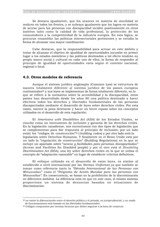P l a n d e A c c e s i b i l i d a d “ A C C E P L A N ” L I B R O B L A N C O
45
Se destaca igualmente, que los avances en materia de movilidad se
realicen en todos los frentes, y se subraya igualmente que los logros en materia
de acceso para las personas con discapacidad inciden positivamente en otros
ámbitos tales como la calidad de vida profesional, la protección de los
consumidores y la competitividad de la industria europea. En esta lógica, se
procuran ensamblar las políticas intersectoriales pertinentes y se estudia la
forma de alcanzar una mayor coordinación.
Cabe destacar, que la responsabilidad para actuar en este ámbito y
tratar de alcanzar el objetivo de igualdad de oportunidades incumbe en primer
lugar a los estados miembros y las políticas destinadas a tal efecto tendrán su
propio marco social y cultural en cada uno de ellos, la forma de responder al
principio de igualdad de oportunidades varía según el contexto nacional,
regional o local.
4.3. Otros modelos de referencia
Aunque el sistema jurídico anglosajón (Common Law) se estructura de
manera totalmente diferente al sistema jurídico de los países europeos
continentales29 y sus leyes se implementan de forma totalmente diferente, en lo
que se refiere a la normativa sobre la accesibilidad y la discapacidad, estos
países han desarrollado desde los años 80 una política destinada a hacer
efectivos todos los derechos y libertades fundamentales de las personas
discapacitadas mediante el desarrollo de leyes sobre derechos civiles. Por esta
razón, merece la pena detenerse y hacer un breve repaso sobre los conceptos
utilizados en el desarrollo de esta regulación.
El Americans with Disabilities Act (ADA) de los Estados Unidos, se
concibe como un instrumento de inclusión y garantía de los derechos civiles.
En la legislación canadiense, nos encontramos con dos tipos de legislación que
se complementan para dar respuesta al principio de inclusión; por un lado
están los “códigos de construcción”30 ( building codes) y por otro lado está la
legislación sobre Derechos Humanos. Y finalmente en el Reino Unido está por
un lado la “regulación de construcción” (Building Regulations) en la que se
incluye un apartado sobre “acceso y facilidades para personas discapacitadas”
(Access and Facilities for Disabled people) y por el otro está el Disability
Discrimination Act (DDA), una ley sobre derechos civiles en la que se utiliza el
concepto de “adaptación razonable” en lugar de establecer criterios definitivos.
El enfoque utilizado en el desarrollo de estas leyes, es similar al
establecido a nivel internacional por las Normas Uniformes ya que también se
toman como referencia tanto la “Década Internacional de las Personas con
Minusvalías” como el “Programa de Acción Mundial para las personas con
Minusvalías”. En consecuencia, se basan en la prohibición de la discriminación
en diferentes ámbitos. La diferencia está en que en este caso, el mismo sistema
proporciona un sistema de denuncias basadas en situaciones de
discriminación.
29 no existe la diferenciación entre el derecho público y el privado, es jurisprudencial, y su modo
de funcionamiento está basado en las libertades fundamentales
30 Códigos compuestos por normas técnicas que deben seguirse a la hora de construir.
 