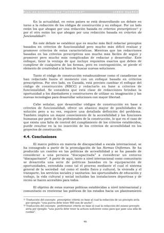 P l a n d e A c c e s i b i l i d a d “ A C C E P L A N ” L I B R O B L A N C O
46
En la actualidad, en estos países se está desarrollando un debate en
torno a la redacción de los códigos de construcción y su enfoque. Por un lado
están los que abogan por una redacción basada en criterios prescriptivos31 y
por el otro están los que abogan por una redacción basada en criterios de
funcionalidad32.
En este debate se establece que es mucho más fácil redactar preceptos
basados en criterios de funcionalidad pero mucho más difícil evaluar y
promover criterios de estas características. Mientras que las redacciones
basadas en las criterios prescriptivos son mucho más fáciles de seguir y
promover pero mucho más complicadas de redactar y desarrollar. Este
enfoque, tiene la ventaja de que incluye requisitos exactos que deben de
cumplirse de cualquiera de las formas, pero en contraposición, se pierde el
elemento de creatividad a la hora de buscar nuevas soluciones.
Tanto el código de construcción estadounidense como el canadiense se
han redactado hasta el momento con un enfoque basado en criterios
prescriptivos. Por otro lado, en Canadá, está previsto cambiar el enfoque del
código de construcción (NBCC) y redactarlo en base a criterios de
funcionalidad. Se considera que esta clase de redacciones brindan la
oportunidad a los diseñadores y constructores de utilizar su imaginación y las
nuevas tecnologías para desarrollar soluciones con mayor libertad.
Cabe señalar, que desarrollar códigos de construcción en base a
criterios de funcionalidad, ofrece un abanico mayor de posibilidades de
solución pero a su vez, requiere una detallada definición del problema.
También implica un mayor conocimiento de la accesibilidad y las funciones
humanas por parte de los profesionales de la construcción, lo que en el caso de
que exista una falta de control del cumplimiento de los criterios establecidos,
puede resultar en la no inserción de los criterios de accesibilidad en los
proyectos de construcción.
4.4. Conclusiones
El marco político en materia de discapacidad a escala internacional, se
ha consagrado a partir de la promulgación de las Normas Uniformes. Se ha
producido un cambio en las políticas de accesibilidad y se ha pasado de
considerar a una persona “discapacitada” a considerar un entorno
“discapacitante”. A partir de aquí, tanto a nivel internacional como comunitario
se desarrolla una serie de políticas basadas en la equiparación de
oportunidades, entendida como tal el proceso mediante el cual el sistema
general de la sociedad -tal como el medio físico y cultural, la vivienda y el
transporte, los servicios sociales y sanitarios- las oportunidades de educación y
trabajo, la vida cultural y social incluidas las instalaciones deportivas y de
recreo se hacen accesibles para todos.
El objetivo de estas nuevas políticas establecidas a nivel internacional y
comunitario es reorientar las políticas de los estados hacia un planteamiento
31 Traducción del concepto prescriptive criteria en base al cual la redacción de un precepto sería
por ejemplo: “una puerta debe tener 900 mm de ancho”.
32 Traducción del concepto performance criteria en base al cual la redacción del mismo precepto
sería por ejemplo: “una puerta debe tener la achura suficiente como para que pase una silla de
ruedas”.
 