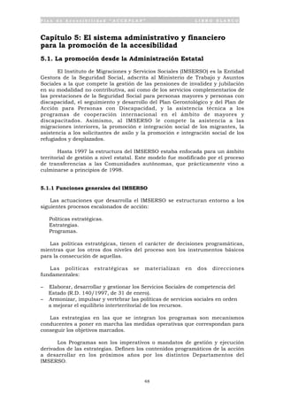 P l a n d e A c c e s i b i l i d a d “ A C C E P L A N ” L I B R O B L A N C O
48
Capítulo 5: El sistema administrativo y financiero
para la promoción de la accesibilidad
5.1. La promoción desde la Administración Estatal
El Instituto de Migraciones y Servicios Sociales (IMSERSO) es la Entidad
Gestora de la Seguridad Social, adscrita al Ministerio de Trabajo y Asuntos
Sociales a la que compete la gestión de las pensiones de invalidez y jubilación
en su modalidad no contributiva, así como de los servicios complementarios de
las prestaciones de la Seguridad Social para personas mayores y personas con
discapacidad, el seguimiento y desarrollo del Plan Gerontológico y del Plan de
Acción para Personas con Discapacidad, y la asistencia técnica a los
programas de cooperación internacional en el ámbito de mayores y
discapacitados. Asimismo, al IMSERSO le compete la asistencia a las
migraciones interiores, la promoción e integración social de los migrantes, la
asistencia a los solicitantes de asilo y la promoción e integración social de los
refugiados y desplazados.
Hasta 1997 la estructura del IMSERSO estaba enfocada para un ámbito
territorial de gestión a nivel estatal. Este modelo fue modificado por el proceso
de transferencias a las Comunidades autónomas, que prácticamente vino a
culminarse a principios de 1998.
5.1.1 Funciones generales del IMSERSO
Las actuaciones que desarrolla el IMSERSO se estructuran entorno a los
siguientes procesos escalonados de acción:
• Políticas estratégicas.
• Estrategias.
• Programas.
Las políticas estratégicas, tienen el carácter de decisiones programáticas,
mientras que los otros dos niveles del proceso son los instrumentos básicos
para la consecución de aquellas.
Las políticas estratégicas se materializan en dos direcciones
fundamentales:
- Elaborar, desarrollar y gestionar los Servicios Sociales de competencia del
Estado (R.D. 140/1997, de 31 de enero).
- Armonizar, impulsar y vertebrar las políticas de servicios sociales en orden
a mejorar el equilibrio interterritorial de los recursos.
Las estrategias en las que se integran los programas son mecanismos
conducentes a poner en marcha las medidas operativas que correspondan para
conseguir los objetivos marcados.
Los Programas son los imperativos o mandatos de gestión y ejecución
derivados de las estrategias. Definen los contenidos programáticos de la acción
a desarrollar en los próximos años por los distintos Departamentos del
IMSERSO.
 
