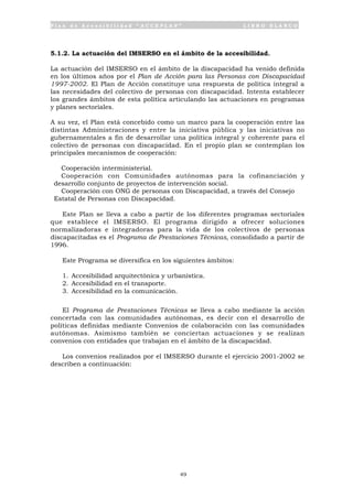 P l a n d e A c c e s i b i l i d a d “ A C C E P L A N ” L I B R O B L A N C O
49
5.1.2. La actuación del IMSERSO en el ámbito de la accesibilidad.
La actuación del IMSERSO en el ámbito de la discapacidad ha venido definida
en los últimos años por el Plan de Acción para las Personas con Discapacidad
1997-2002. El Plan de Acción constituye una respuesta de política integral a
las necesidades del colectivo de personas con discapacidad. Intenta establecer
los grandes ámbitos de esta política articulando las actuaciones en programas
y planes sectoriales.
A su vez, el Plan está concebido como un marco para la cooperación entre las
distintas Administraciones y entre la iniciativa pública y las iniciativas no
gubernamentales a fin de desarrollar una política integral y coherente para el
colectivo de personas con discapacidad. En el propio plan se contemplan los
principales mecanismos de cooperación:
• Cooperación interministerial.
• Cooperación con Comunidades autónomas para la cofinanciación y
desarrollo conjunto de proyectos de intervención social.
• Cooperación con ONG de personas con Discapacidad, a través del Consejo
Estatal de Personas con Discapacidad.
Este Plan se lleva a cabo a partir de los diferentes programas sectoriales
que establece el IMSERSO. El programa dirigido a ofrecer soluciones
normalizadoras e integradoras para la vida de los colectivos de personas
discapacitadas es el Programa de Prestaciones Técnicas, consolidado a partir de
1996.
Este Programa se diversifica en los siguientes ámbitos:
1. Accesibilidad arquitectónica y urbanística.
2. Accesibilidad en el transporte.
3. Accesibilidad en la comunicación.
El Programa de Prestaciones Técnicas se lleva a cabo mediante la acción
concertada con las comunidades autónomas, es decir con el desarrollo de
políticas definidas mediante Convenios de colaboración con las comunidades
autónomas. Asimismo también se conciertan actuaciones y se realizan
convenios con entidades que trabajan en el ámbito de la discapacidad.
Los convenios realizados por el IMSERSO durante el ejercicio 2001-2002 se
describen a continuación:
 