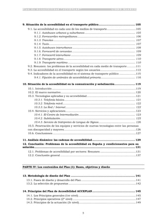 P l a n d e A c c e s i b i l i d a d “ A C C E P L A N ” L I B R O B L A N C O
5
9. Situación de la accesibilidad en el transporte público......................................... 105
9.1. La accesibilidad en cada uno de los medios de transporte...................................105
9.1.1. Autobuses urbanos y suburbanos.................................................................. 105
9.1.2. Ferrocarriles metropolitanos............................................................................ 106
9.1.3. Tranvías........................................................................................................... 107
9.1.4. Taxis................................................................................................................. 107
9.1.5. Autobuses interurbanos .................................................................................. 108
9.1.6. Ferrocarril de cercanías................................................................................... 109
9.1.7. Ferrocarril interurbano .................................................................................... 109
9.1.8. Transporte aéreo.............................................................................................. 110
9.1.9. Transporte marítimo ........................................................................................ 110
9.2. Resumen: los problemas de la accesibilidad en cada medio de transporte...........111
9.3. La accesibilidad en el transporte según los usuarios...........................................113
9.4. Indicadores de la accesibilidad en el sistema de transporte público ....................115
9.4.1. Fijación de umbrales de accesibilidad primaria............................................. 116
10. Situación de la accesibilidad en la comunicación y señalización....................... 119
10.1. Introducción .....................................................................................................119
10.2. El marco normativo...........................................................................................120
10.3. Tecnologías aplicadas y su accesibilidad...........................................................121
10.3.1. Telefonía básica............................................................................................. 121
10.3.2. Telefonía móvil............................................................................................... 122
10.3.3. La Red / Internet........................................................................................... 122
10.4. Servicios y aplicaciones.....................................................................................123
10.4.1. El Centro de Intermediación.......................................................................... 123
10.4.2. Subtitulación.................................................................................................. 125
10.4.3. Servicio de Intérpretes de Lengua de Signos................................................ 126
10.5. Penetración de los equipos y servicios de nuevas tecnologías entre las personas
con discapacidad y mayores.......................................................................................126
10.6. Conclusiones ....................................................................................................127
11. Análisis dinámico: las cadenas de accesibilidad................................................ 129
12. Conclusión: Problemas de la accesibilidad en España y condicionantes para su
solución................................................................................................................. 131
12.1. Problemas de accesibilidad por sectores: Resumen ...........................................131
12.2. Conclusión general ...........................................................................................137
PARTE IV: Los contenidos del Plan (1): Bases, objetivos y diseño
13. Metodología de diseño del Plan ........................................................................ 141
13.1. Fases de diseño y desarrollo del Plan..................................................................141
13.2. La selección de propuestas .................................................................................142
14. Principios del Plan de Accesibilidad ACCEPLAN................................................ 145
14.1. Los Principios generales (1er nivel)......................................................................145
14.2. Principios operativos (2º nivel) ............................................................................147
14.3. Principios de la actuación (3r nivel).....................................................................149
 