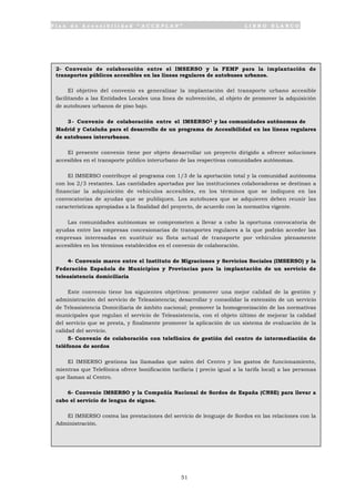 P l a n d e A c c e s i b i l i d a d “ A C C E P L A N ” L I B R O B L A N C O
51
2- Convenio de colaboración entre el IMSERSO y la FEMP para la implantación de
transportes públicos accesibles en las líneas regulares de autobuses urbanos.
El objetivo del convenio es generalizar la implantación del transporte urbano accesible
facilitando a las Entidades Locales una línea de subvención, al objeto de promover la adquisición
de autobuses urbanos de piso bajo.
3- Convenio de colaboración entre el IMSERSO1 y las comunidades autónomas de
Madrid y Cataluña para el desarrollo de un programa de Accesibilidad en las líneas regulares
de autobuses interurbanos.
El presente convenio tiene por objeto desarrollar un proyecto dirigido a ofrecer soluciones
accesibles en el transporte público interurbano de las respectivas comunidades autónomas.
El IMSERSO contribuye al programa con 1/3 de la aportación total y la comunidad autónoma
con los 2/3 restantes. Las cantidades aportadas por las instituciones colaboradoras se destinan a
financiar la adquisición de vehículos accesibles, en los términos que se indiquen en las
convocatorias de ayudas que se publiquen. Los autobuses que se adquieren deben reunir las
características apropiadas a la finalidad del proyecto, de acuerdo con la normativa vigente.
Las comunidades autónomas se comprometen a llevar a cabo la oportuna convocatoria de
ayudas entre las empresas concesionarias de transportes regulares a la que podrán acceder las
empresas interesadas en sustituir su flota actual de transporte por vehículos plenamente
accesibles en los términos establecidos en el convenio de colaboración.
4- Convenio marco entre el Instituto de Migraciones y Servicios Sociales (IMSERSO) y la
Federación Española de Municipios y Provincias para la implantación de un servicio de
teleasistencia domiciliaria
Este convenio tiene los siguientes objetivos: promover una mejor calidad de la gestión y
administración del servicio de Teleasistencia; desarrollar y consolidar la extensión de un servicio
de Teleasistencia Domiciliaria de ámbito nacional; promover la homogeneización de las normativas
municipales que regulan el servicio de Teleasistencia, con el objeto último de mejorar la calidad
del servicio que se presta, y finalmente promover la aplicación de un sistema de evaluación de la
calidad del servicio.
5- Convenio de colaboración con telefónica de gestión del centro de intermediación de
teléfonos de sordos
El IMSERSO gestiona las llamadas que salen del Centro y los gastos de funcionamiento,
mientras que Telefónica ofrece bonificación tarifaria ( precio igual a la tarifa local) a las personas
que llaman al Centro.
6- Convenio IMSERSO y la Compañía Nacional de Sordos de España (CNSE) para llevar a
cabo el servicio de lengua de signos.
El IMSERSO costea las prestaciones del servicio de lenguaje de Sordos en las relaciones con la
Administración.
 