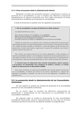 P l a n d e A c c e s i b i l i d a d “ A C C E P L A N ” L I B R O B L A N C O
54
5.1.3. Otras actuaciones desde la Administración Estatal.
Realmente no existe una actuación conjunta y transversal en cuanto a la
provisión de la accesibilidad. Lo que se localiza son diferentes actuaciones
independientes de algunos ministerios que han creído conveniente de forma
circunstancial la realización de actuaciones en accesibilidad.
A modo de ilustración se podrían citar las siguientes actuaciones:
5.2. La promoción desde la Administración de las Comunidades
Autónomas
En este capítulo se analizan los sistemas de promoción de la accesibilidad
presentes en las comunidades autónomas.
En un primer lugar se estudian los diferentes instrumentos de
planificación y programación de las actuaciones en accesibilidad en las
comunidades autónomas.
En segundo lugar se analiza la financiación de esta accesibilidad,
entendiendo financiación como la instrumentación de una serie de recursos
económicos puestos al servicio de los objetivos trazados en la planificación.
1- Plan de Accesibilidad a las playas del Ministerio de Medio Ambiente
Los objetivos del Plan son cuatro:
• Hacer efectivo el derecho a la movilidad y a la accesibilidad.
• Mejorar de forma progresiva y equilibrada la accesibilidad a las playas.
• Dar respuesta a las necesidades de la población.
• Garantizar itinerarios accesibles no segregados de las circulaciones principales.
Además, las soluciones no se plantean sólo en términos de eliminación de barreras para
todas aquellas personas con alguna discapacidad, sino que afrontan una propuesta de mejora
de la calidad del medio ambiente en 590 playas, a través del siguiente eje de actuación, que
proporciona un entorno más cómodo y seguro para el conjunto de la población, que incluye a
mayores, niños de corta edad, etc.
Para obtener una máxima eficacia de los recursos disponibles, el Plan establece un
sistema de prioridades basado en las necesidades y demandas de los discapacitados físicos en
cada ámbito territorial. Por ello, se ha concedido la máxima importancia a la participación de
las asociaciones y colectivos de discapacitados físicos, tanto a escala nacional como provincial
2- Convenio marco de colaboración sobre atención sociosanitaria, salud y consumo,
a las personas con discapacidad entre ministerio de sanidad y consumo y el Comité
Español de Representantes de Minusválidos (CERMI)
Entre otras actuaciones, en materia de Accesibilidad, este convenio plantea la promoción
de la accesibilidad y el Diseño para Todos en los centros, dependencias y espacios del
Ministerio de Sanidad y Consumo, así como en los de los Organismos y Entidades que
dependen de él.
 