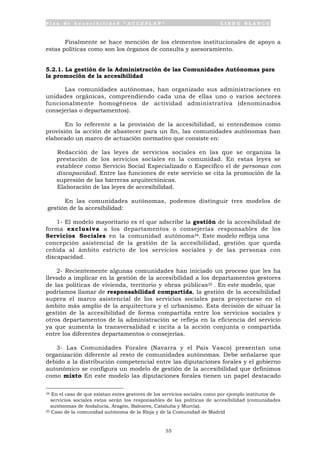 P l a n d e A c c e s i b i l i d a d “ A C C E P L A N ” L I B R O B L A N C O
55
Finalmente se hace mención de los elementos institucionales de apoyo a
estas políticas como son los órganos de consulta y asesoramiento.
5.2.1. La gestión de la Administración de las Comunidades Autónomas para
la promoción de la accesibilidad
Las comunidades autónomas, han organizado sus administraciones en
unidades orgánicas, comprendiendo cada una de ellas uno o varios sectores
funcionalmente homogéneos de actividad administrativa (denominados
consejerías o departamentos).
En lo referente a la provisión de la accesibilidad, si entendemos como
provisión la acción de abastecer para un fin, las comunidades autónomas han
elaborado un marco de actuación normativo que consiste en:
• Redacción de las leyes de servicios sociales en las que se organiza la
prestación de los servicios sociales en la comunidad. En estas leyes se
establece como Servicio Social Especializado o Específico el de personas con
discapacidad. Entre las funciones de este servicio se cita la promoción de la
supresión de las barreras arquitectónicas.
• Elaboración de las leyes de accesibilidad.
En las comunidades autónomas, podemos distinguir tres modelos de
gestión de la accesibilidad:
1- El modelo mayoritario es el que adscribe la gestión de la accesibilidad de
forma exclusiva a los departamentos o consejerías responsables de los
Servicios Sociales en la comunidad autónoma34. Este modelo refleja una
concepción asistencial de la gestión de la accesibilidad, gestión que queda
ceñida al ámbito estricto de los servicios sociales y de las personas con
discapacidad.
2- Recientemente algunas comunidades han iniciado un proceso que les ha
llevado a implicar en la gestión de la accesibilidad a los departamentos gestores
de las políticas de vivienda, territorio y obras públicas35 . En este modelo, que
podríamos llamar de responsabilidad compartida, la gestión de la accesibilidad
supera el marco asistencial de los servicios sociales para proyectarse en el
ámbito más amplio de la arquitectura y el urbanismo. Esta decisión de situar la
gestión de la accesibilidad de forma compartida entre los servicios sociales y
otros departamentos de la administración se refleja en la eficiencia del servicio
ya que aumenta la transversalidad e incita a la acción conjunta o compartida
entre los diferentes departamentos o consejerías.
3- Las Comunidades Forales (Navarra y el País Vasco) presentan una
organización diferente al resto de comunidades autónomas. Debe señalarse que
debido a la distribución competencial entre las diputaciones forales y el gobierno
autonómico se configura un modelo de gestión de la accesibilidad que definimos
como mixto En este modelo las diputaciones forales tienen un papel destacado
34 En el caso de que existan entes gestores de los servicios sociales como por ejemplo institutos de
servicios sociales estos serán los responsables de las políticas de accesibilidad (comunidades
autónomas de Andalucía, Aragón, Baleares, Cataluña y Murcia).
35 Caso de la comunidad autónoma de la Rioja y de la Comunidad de Madrid
 
