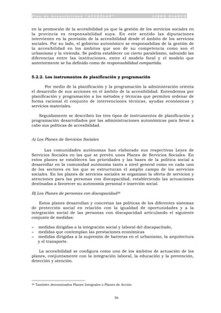 P l a n d e A c c e s i b i l i d a d “ A C C E P L A N ” L I B R O B L A N C O
56
en la promoción de la accesibilidad ya que la gestión de los servicios sociales en
la provincia es responsabilidad suya. En este sentido las diputaciones
intervienen en la provisión de la accesibilidad desde el ámbito de los servicios
sociales. Por su lado, el gobierno autonómico se responsabiliza de la gestión de
la accesibilidad en los ámbitos que son de su competencia como son el
urbanismo y la vivienda. Se podría establecer un cierto paralelismo, salvando las
diferencias entre las instituciones, entre el modelo foral y el modelo que
anteriormente se ha definido como de responsabilidad compartida.
5.2.2. Los instrumentos de planificación y programación
Por medio de la planificación y la programación la administración orienta
el desarrollo de sus acciones en el ámbito de la accesibilidad. Entendemos por
planificación y programación a los métodos y técnicas que permiten ordenar de
forma racional el conjunto de intervenciones técnicas, ayudas económicas y
servicios materiales.
Seguidamente se describen los tres tipos de instrumentos de planificación y
programación desarrollados por las administraciones autonómicas para llevar a
cabo sus políticas de accesibilidad.
A) Los Planes de Servicios Sociales
Las comunidades autónomas han elaborado sus respectivas Leyes de
Servicios Sociales en las que se prevén unos Planes de Servicios Sociales. En
estos planes se establecen las prioridades y las bases de la política social a
desarrollar en la comunidad autónoma tanto a nivel general como en cada uno
de los sectores en los que se estructuran el amplio campo de los servicios
sociales. En los planes de servicios sociales se organizan la oferta de servicios y
atenciones para las personas con discapacidad, estableciendo las actuaciones
destinadas a favorecer su autonomía personal e inserción social.
B) Los Planes de personas con discapacidad36
Estos planes desarrollan y concretan las políticas de los diferentes sistemas
de protección social en relación con la igualdad de oportunidades y a la
integración social de las personas con discapacidad articulando el siguiente
conjunto de medidas:
- medidas dirigidas a la integración social y laboral del discapacitado,
- medidas que contemplan las prestaciones económicas
- medidas dirigidas a la supresión de barreras en el urbanismo, la arquitectura
y el transporte.
La accesibilidad se configura como uno de los ámbitos de actuación de los
planes, conjuntamente con la integración laboral, la educación y la prevención,
detección y atención.
36 También denominados Planes Integrales o Planes de Acción
 
