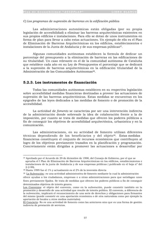P l a n d e A c c e s i b i l i d a d “ A C C E P L A N ” L I B R O B L A N C O
57
C) Los programas de supresión de barreras en la edificación pública
Las administraciones autonómicas están obligadas (por su propia
legislación de accesibilidad) a eliminar las barreras arquitectónicas existentes en
sus propios edificios e instalaciones. Para ello se dotan de unos instrumentos en
forma de plan para llevar a cabo estas actuaciones. Un ejemplo de ello es el Plan
de Eliminación de Barreras Arquitectónicas en los edificios, establecimientos e
instalaciones de la Junta de Andalucía y de sus empresas públicas37.
Algunas comunidades autónomas establecen la formula de dedicar un
porcentaje del presupuesto a la eliminación de barreras en las edificaciones de
su titularidad. Un caso relevante es el de la comunidad autónoma de Cataluña
que establece cada año en su Ley de Presupuestos el porcentaje que se dedicará
a la supresión de barreras arquitectónicas en la edificación titularidad de la
Administración de las Comunidades Autónomas38.
5.2.3. Los instrumentos de financiación
Todas las comunidades autónomas establecen en su respectiva legislación
sobre accesibilidad medidas financieras destinadas a proveer las actuaciones de
supresión de las barreras arquitectónicas. Estas medidas se encuentran en los
epígrafes de las leyes dedicados a las medidas de fomento o de promoción de la
accesibilidad.
La actividad de fomento se caracteriza por ser una intervención indirecta
de la administración donde sobresale la idea de colaboración frente a la de
imposición, por cuanto se trata de medidas que ofrecen los poderes públicos a
fin de conseguir los objetivos de accesibilidad arquitectónica, urbanística y en la
comunicación.
Las administraciones, en su actividad de fomento utilizan diferentes
técnicas dependiendo de los beneficiarios y del objeto39. Estas medidas
financieras constituyen el conjunto de recursos económicos que contribuyen al
logro de los objetivos previamente trazados en la planificación y programación.
Concretamente están dirigidas a promover las actuaciones a desarrollar por
37 Aprobado por el Acuerdo de 29 de diciembre de 1998, del Consejo de Gobierno, por el que se
aprueba el I Plan de Eliminación de Barreras Arquitectónicas en los edificios, establecimientos e
instalaciones de la junta de Andalucía y de sus empresas públicas ( publicado en el boja nº del
2-2-99).
38 Hasta 1999 fue el 1% y actualmente es el 2% de la inversión directa
39 La Subvención: es una actividad administrativa de fomento mediante la cual la administración
ofrece ayudas a los ciudadanos, empresas o a otras administraciones para que satisfagan unos
fines previamente fijados. Se trata de medidas que ofrecen los poderes públicos a fin de conseguir
determinados objetivos de interés genera.
Los Convenios: el objeto del convenio, como en la subvención, puede consistir también en la
promoción y desarrollo de una actividad que resulte de interés público. El convenio, a diferencia de
la subvención, implicará el reconocimiento de una serie de derechos y obligaciones para firmantes
del mismo (puede consistir en una aportación económica o de otra naturaleza como por ejemplo la
aportación de locales u otros medios materiales).
El Concierto: No es una actividad de fomento como las anteriores sino que es una forma de gestión
indirecta de prestación de servicios.
 