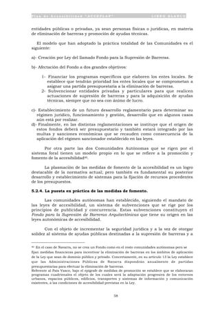 P l a n d e A c c e s i b i l i d a d “ A C C E P L A N ” L I B R O B L A N C O
58
entidades públicas o privadas, ya sean personas físicas o jurídicas, en materia
de eliminación de barreras y promoción de ayudas técnicas.
El modelo que han adoptado la práctica totalidad de las Comunidades es el
siguiente:
a)- Creación por Ley del llamado Fondo para la Supresión de Barreras.
b)- Afectación del Fondo a dos grandes objetivos:
1- Financiar los programas específicos que elaboren los entes locales. Se
establece que tendrán prioridad los entes locales que se comprometan a
asignar una partida presupuestaria a la eliminación de barreras.
2- Subvencionar entidades privadas y particulares para que realicen
actuaciones de supresión de barreras y para la adquisición de ayudas
técnicas, siempre que no sea con ánimo de lucro.
c)- Establecimiento de un futuro desarrollo reglamentario para determinar su
régimen jurídico, funcionamiento y gestión, desarrollo que en algunos casos
aún está por realizar.
d)- Finalmente, en las distintas reglamentaciones se instituye que el origen de
estos fondos deberá ser presupuestario y también estará integrado por las
multas y sanciones económicas que se recauden como consecuencia de la
aplicación del régimen sancionador establecido en las leyes.
Por otra parte las dos Comunidades Autónomas que se rigen por el
sistema foral tienen un modelo propio en lo que se refiere a la promoción y
fomento de la accesibilidad40.
La plasmación de las medidas de fomento de la accesibilidad es un logro
destacable de la normativa actual; pero también es fundamental su posterior
desarrollo y establecimiento de sistemas para la fijación de recursos procedentes
de los presupuestos.
5.2.4. La puesta en práctica de las medidas de fomento.
Las comunidades autónomas han establecido, siguiendo el mandato de
las leyes de accesibilidad, un sistema de subvenciones que se rige por los
principios de publicidad y concurrencia. Estas subvenciones constituyen el
Fondo para la Supresión de Barreras Arquitectónicas que tiene su origen en las
leyes autonómicas de accesibilidad.
Con el objeto de incrementar la seguridad jurídica y a la vez de otorgar
solidez al sistema de ayudas públicas destinadas a la supresión de barreras y a
40 En el caso de Navarra, no se crea un Fondo como en el resto comunidades autónomas pero se
fijan medidas financieras para incentivar la eliminación de barreras en los ámbitos de aplicación
de la Ley que sean de dominio público y privado. Concretamente, en su artículo 13 la Ley establece
que las Administraciones Públicas de Navarra dispondrán anualmente de partidas
presupuestarias para efectuar la eliminación de barreras.
Referente al País Vasco, bajo el epígrafe de medidas de promoción se establece que se elaboraran
programas cuadrienales el objeto de los cuales será la adaptación progresiva de los entornos
urbanos, espacios públicos, edificios, transportes y sistemas de información y comunicación
existentes, a las condiciones de accesibilidad previstas en la Ley.
 