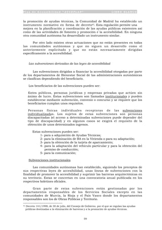 P l a n d e A c c e s i b i l i d a d “ A C C E P L A N ” L I B R O B L A N C O
59
la promoción de ayudas técnicas, la Comunidad de Madrid ha establecido un
instrumento normativo en forma de decreto41. Esta regulación permite una
mejora en la planificación y coordinación de las ayudas públicas existentes así
como de las actividades de fomento y promoción e la accesibilidad. En ninguna
otra comunidad autónoma ha desarrollado un instrumento similar.
Por otro lado existen otras actuaciones que no están presentes en todas
las comunidades autónomas y que no siguen un desarrollo como el
anteriormente explicitado y que no están necesariamente dirigidas
específicamente a la accesibilidad.
Las subvenciones derivadas de las leyes de accesibilidad
Las subvenciones dirigidas a financiar la accesibilidad otorgadas por parte
de los departamentos de Bienestar Social de las administraciones autonómicas
se clasifican dependiendo del beneficiario.
Los beneficiarios de las subvenciones pueden ser:
• Entes públicos, personas jurídicas y empresas privadas que actúen sin
ánimo de lucro. Estas subvenciones son llamadas institucionales y pueden
establecerse mediante subvención, convenio o concurso y se requiere que los
beneficiarios cumplan unos requisitos.
• Personas físicas individuales receptoras de las subvenciones
individualizadas. Los sujetos de estas subvenciones son personas
discapacitadas (el acceso a determinadas subvenciones puede depender del
tipo de discapacidad) y en algunos casos se exigirá el requisito de la
obtención de unos determinados ingresos.
Estas subvenciones pueden ser:
1- para a adquisición de Ayudas Técnicas;
2- para la eliminación de BA en la Vivienda o para su adaptación;
3- para la obtención de la tarjeta de aparcamiento;
4- para la adaptación del vehículo particular y para la obtención del
permiso de conducción;
5- para la comunicación;
Subvenciones institucionales
Las comunidades autónomas han establecido, siguiendo los preceptos de
sus respectivas leyes de accesibilidad, unas líneas de subvenciones con la
finalidad de promover la accesibilidad y suprimir las barreras arquitectónicas en
su territorio. Estas se concretan en una convocatoria anual publicada en los
respectivos boletines oficiales.
Gran parte de estas subvenciones están gestionadas por los
departamentos responsables de los Servicios Sociales excepto en las
comunidades de Murcia, la Rioja y el País Vasco donde los departamentos
responsables son los de Obras Públicas y Territorio.
41 Decreto 141/1998, de 30 de julio, del Consejo de Gobierno, por el que se regulan las ayudas
públicas destinadas a la eliminación de barreras y a la promoción de ayudas técnicas.
 