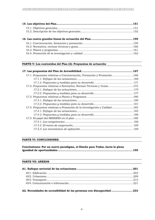 P l a n d e A c c e s i b i l i d a d “ A C C E P L A N ” L I B R O B L A N C O
6
15. Los objetivos del Plan....................................................................................... 151
15.1. Objetivos generales.............................................................................................151
15.2. Descripción de los objetivos generales.................................................................152
16. Las cuatro grandes líneas de actuación del Plan ............................................... 159
16.1. Concienciación, formación y promoción..............................................................159
16.2. Normativa, normas técnicas y guías....................................................................160
16.3. Planes y programas.............................................................................................161
16.4. Promoción de la investigación y calidad ..............................................................162
PARTE V: Los contenidos del Plan (2): Propuestas de actuación
17. Las propuestas del Plan de Accesibilidad .......................................................... 167
17.1. Propuestas relativas a Concienciación, Formación y Promoción..........................168
17.1.1. Enfoque de las actuaciones........................................................................... 168
17.1.2. Propuestas y medidas para su desarrollo.................................................... 171
17.2. Propuestas relativas a Normativa, Normas Técnicas y Guías...............................175
17.2.1. Enfoque de las actuaciones........................................................................... 175
17.2.2. Propuestas y medidas para su desarrollo.................................................... 177
17.3. Propuestas relativas a Planes y Programas .........................................................180
17.3.1. Enfoque de las actuaciones........................................................................... 180
17.3.2. Propuestas y medidas para su desarrollo.................................................... 181
17.4. Propuestas relativas a Promoción de la Investigación y Calidad ..........................185
17.4.1. Enfoque de las actuaciones........................................................................... 185
17.4.2. Propuestas y medidas para su desarrollo.................................................... 186
17.5. El papel del IMSERSO en el plan ........................................................................188
17.5.1. Las competencias .......................................................................................... 188
17.5.2. El marco de cooperación................................................................................ 189
17.5.3. Los mecanismos de aplicación...................................................................... 189
PARTE VI: CONCLUSIONES:
Conclusiones: Por un nuevo paradigma, el Diseño para Todos, hacia la plena
igualdad de oportunidades ..................................................................................... 195
PARTE VII: ANEXOS
A1. Enfoque sectorial de las actuaciones................................................................ 201
AV1. Edificación ..........................................................................................................203
AV2. Urbanismo ..........................................................................................................209
AV3. Transporte...........................................................................................................213
AV4. Comunicación e Información...............................................................................221
A2. Necesidades de accesibilidad de las personas con discapacidad ........................ 233
 