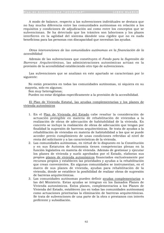 P l a n d e A c c e s i b i l i d a d “ A C C E P L A N ” L I B R O B L A N C O
62
A modo de balance, respecto a las subvenciones individuales se destaca que
no hay mucha diferencia entre las comunidades autónomas en relación a los
requisitos y condiciones de adjudicación así como entre los conceptos que se
subvencionan. Se ha detectado que los trámites son laboriosos y los plazos
interfieren en la agilidad del sistema dándole una rigidez que no es nada
beneficiosa para las personas con discapacidad que necesitan las ayudas.
Otras intervenciones de las comunidades autónomas en la financiación de la
accesibilidad
Además de las subvenciones que constituyen el Fondo para la Supresión de
Barreras Arquitectónicas, las administraciones autonómicas actúan en la
provisión de la accesibilidad estableciendo otro tipo de subvenciones.
Las subvenciones que se analizan en este apartado se caracterizan por lo
siguiente:
• No están presentes en todas las comunidades autónomas, ni siquiera en su
mayoría, solo en algunas;
• Son muy heterogéneas;
• Pueden no estar dirigidas específicamente a la provisión de la accesibilidad.
El Plan de Vivienda Estatal, las ayudas complementarias y los planes de
vivienda autonómicos
1. En el Plan de Vivienda del Estado cabe resaltar la consideración de
actuación protegible en materia de rehabilitación de viviendas a la
realización de obras de adecuación de habitabilidad de la vivienda. En
concreto se incluye la realización de obras de adecuación que tengan por
finalidad la supresión de barreras arquitectónicas. Se trata de ayudas a la
rehabilitación de viviendas en materia de habitabilidad a las que se puede
acceder previo cumplimiento de unas condiciones referidas al nivel de
renta del solicitante y a las características de la vivienda.
2. Las comunidades autónomas, en virtud de lo dispuesto en la Constitución
y en sus Estatutos de Autonomía tienen competencias plenas en la
función legislativa en materia de vivienda. Además de gestionar y ejecutar
los planes de vivienda y suelo aprobados por el Estado, elaboran sus
propios planes de vivienda autonómicos financiados exclusivamente por
recursos propios y establecen las prioridades y ayudas a la rehabilitación
que crean convenientes. En algunas comunidades se instrumentan, en el
marco de sus planes de vivienda, ayudas para rehabilitación de la
vivienda, donde se establece la posibilidad de realizar obras de supresión
de barreras arquitectónicas.
3. Las comunidades autónomas pueden definir ayudas complementarias a
las del Ministerio. Estas ayudas se integran en los llamados Planes de
Vivienda autonómicos. Estos planes, complementarios a los Planes de
Vivienda del Estado, establecen (no en todas las comunidades autónomas)
como actuaciones prioritarias la eliminación de barreras arquitectónicas.
Se trata de subvenciones de una parte de la obra o prestamos con interés
preferente y subsidiación.
 