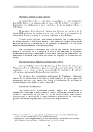 P l a n d e A c c e s i b i l i d a d “ A C C E P L A N ” L I B R O B L A N C O
63
Transporte interurbano por carretera
La accesibilidad de los autobuses interurbanos es una asignatura
pendiente debido a la combinación de una serie de factores económicos y
funcionales que distinguen a estos autobuses de los de ámbito urbano o
suburbano.
El transporte interurbano de viajeros que discurre por territorio de la
comunidad autónoma es competencia de esta, por lo que la comunidad es la
responsable de que se cumpla la normativa respecto a la accesibilidad.
Por este motivo, algunas comunidades autónomas han creado una línea
de subvención con el objetivo de asumir el sobrecoste que supone el carrozado
especial que precisa la adaptación de los autobuses y autocares y de esta forma
fomentar la adquisición de vehículos adaptados45.
Las comunidades autónomas que aplican este tipo de subvenciones
exigen la utilización en el transporte de viajeros por carretera de autobuses
accesibles de piso bajo y establecen subvenciones para que la accesibilidad del
servicio de transporte interurbano en autobús no implique un aumento de las
tarifas.
Supresión Barreras Arquitectónicas en otros sectores
Las comunidades autónomas de Navarra, el País Vasco y la Comunidad
Valenciana ofrecen subvenciones para promover el acceso universal a todos los
ciudadanos a la oferta turística, estableciendo la posibilidad de obtener
subvenciones para adaptar las instalaciones turísticas.
Por su parte, las comunidades autónomas de Andalucía y Baleares,
dentro de los respectivos programas de modernización del sector comercial
promueven acciones que tengan por objeto la eliminación de las barreras
arquitectónicas en los locales o zonas comerciales.
Instalación de Ascensores
Las comunidades autónomas pueden, según sus prioridades o
necesidades, establecer subvenciones para renovar ascensores en los edificios de
viviendas, instalación de puertas, etc. Estas subvenciones, normalmente
otorgadas por las Consejerías / Departamentos de Economía o de Industria46,
pueden solicitarlas los propietarios y comunidades de propietarios.
45 Estas comunidades son Andalucía, Baleares, Castilla la mancha, Cataluña, Madrid, la Rioja,
Valencia y el País Vasco (a través de las Diputaciones Forales).
46 Solamente las comunidades de Baleares, la Rioja, Extremadura, Castilla la Mancha, Castilla y
León, Canarias, Asturias, Madrid y Andalucía tienen este tipo de ayudas.
 
