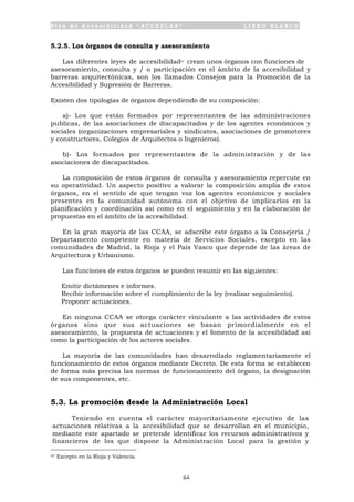 P l a n d e A c c e s i b i l i d a d “ A C C E P L A N ” L I B R O B L A N C O
64
5.2.5. Los órganos de consulta y asesoramiento
Las diferentes leyes de accesibilidad47 crean unos órganos con funciones de
asesoramiento, consulta y / o participación en el ámbito de la accesibilidad y
barreras arquitectónicas, son los llamados Consejos para la Promoción de la
Accesibilidad y Supresión de Barreras.
Existen dos tipologías de órganos dependiendo de su composición:
a)- Los que están formados por representantes de las administraciones
publicas, de las asociaciones de discapacitados y de los agentes económicos y
sociales (organizaciones empresariales y sindicatos, asociaciones de promotores
y constructores, Colegios de Arquitectos o Ingenieros).
b)- Los formados por representantes de la administración y de las
asociaciones de discapacitados.
La composición de estos órganos de consulta y asesoramiento repercute en
su operatividad. Un aspecto positivo a valorar la composición amplia de estos
órganos, en el sentido de que tengan voz los agentes económicos y sociales
presentes en la comunidad autónoma con el objetivo de implicarlos en la
planificación y coordinación así como en el seguimiento y en la elaboración de
propuestas en el ámbito de la accesibilidad.
En la gran mayoría de las CCAA, se adscribe este órgano a la Consejería /
Departamento competente en materia de Servicios Sociales, excepto en las
comunidades de Madrid, la Rioja y el País Vasco que depende de las áreas de
Arquitectura y Urbanismo.
Las funciones de estos órganos se pueden resumir en las siguientes:
• Emitir dictámenes e informes.
• Recibir información sobre el cumplimiento de la ley (realizar seguimiento).
• Proponer actuaciones.
En ninguna CCAA se otorga carácter vinculante a las actividades de estos
órganos sino que sus actuaciones se basan primordialmente en el
asesoramiento, la propuesta de actuaciones y el fomento de la accesibilidad así
como la participación de los actores sociales.
La mayoría de las comunidades han desarrollado reglamentariamente el
funcionamiento de estos órganos mediante Decreto. De esta forma se establecen
de forma más precisa las normas de funcionamiento del órgano, la designación
de sus componentes, etc.
5.3. La promoción desde la Administración Local
Teniendo en cuenta el carácter mayoritariamente ejecutivo de las
actuaciones relativas a la accesibilidad que se desarrollan en el municipio,
mediante este apartado se pretende identificar los recursos administrativos y
financieros de los que dispone la Administración Local para la gestión y
47 Excepto en la Rioja y Valencia.
 