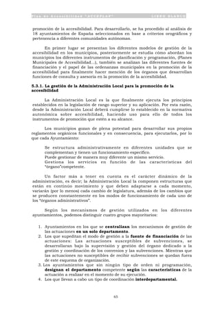 P l a n d e A c c e s i b i l i d a d “ A C C E P L A N ” L I B R O B L A N C O
65
promoción de la accesibilidad. Para desarrollarlo, se ha procedido al análisis de
18 ayuntamientos de España seleccionados en base a criterios orográficos y
pertenencia a diferentes comunidades autónomas.
En primer lugar se presentan los diferentes modelos de gestión de la
accesibilidad en los municipios, posteriormente se estudia cómo abordan los
municipios los diferentes instrumentos de planificación y programación, (Planes
Municipales de Accesibilidad...), también se analizan las diferentes fuentes de
financiación y el papel de las ordenanzas municipales en la promoción de la
accesibilidad para finalmente hacer mención de los órganos que desarrollan
funciones de consulta y asesoría en la promoción de la accesibilidad.
5.3.1. La gestión de la Administración Local para la promoción de la
accesibilidad
La Administración Local es la que finalmente ejecuta los principios
establecidos en la legislación de rango superior y su aplicación. Por esta razón,
desde la Administración Local deberá cumplirse lo establecido en la normativa
autonómica sobre accesibilidad, haciendo uso para ello de todos los
instrumentos de promoción que estén a su alcance.
Los municipios gozan de plena potestad para desarrollar sus propios
reglamentos orgánicos funcionales y en consecuencia, para ejecutarlos, por lo
que cada Ayuntamiento:
• Se estructura administrativamente en diferentes unidades que se
complementan y tienen un funcionamiento específico.
• Puede gestionar de manera muy diferente un mismo servicio.
• Gestiona los servicios en función de las características del
“órgano”competente.
Un factor más a tener en cuenta es el carácter dinámico de la
administración, es decir; la Administración Local la componen estructuras que
están en continúo movimiento y que deben adaptarse a cada momento,
variarán (por lo menos) cada cambio de legislatura, además de los cambios que
se producen constantemente en los modos de funcionamiento de cada uno de
los “órganos administrativos”.
Según los mecanismos de gestión utilizados en los diferentes
ayuntamientos, podemos distinguir cuatro grupos mayoritarios:
1. Ayuntamientos en los que se centralizan los mecanismos de gestión de
las actuaciones en un solo departamento.
2. Los que supeditan el modo de gestión a la fuente de financiación de las
actuaciones: Las actuaciones susceptibles de subvenciones, se
desarrollaran bajo la supervisión y gestión del órgano dedicado a la
gestión y coordinación de los convenios y las subvenciones. Mientras que
las actuaciones no susceptibles de recibir subvenciones se quedan fuera
de este esquema de organización.
3. Los ayuntamientos que sin ningún tipo de orden ni programación,
designan el departamento competente según las características de la
actuación a realizar en el momento de su ejecución.
4. Los que llevan a cabo un tipo de coordinación interdepartamental.
 