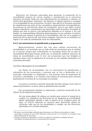 P l a n d e A c c e s i b i l i d a d “ A C C E P L A N ” L I B R O B L A N C O
66
Encontrar las fórmulas adecuadas para gestionar la promoción de la
accesibilidad requiere de ciertos cambios y coordinación en la estructura
operativa municipal. Dado que esta administración es cambiante y diversa, no
resulta fácil generalizar soluciones. No obstante, el objetivo general a conseguir
es la integralidad de las actuaciones. Es decir; más allá de la necesaria asunción
de competencias por parte de las concejalías y departamentos correspondientes,
los procesos de intervención deben de coordinarse, para lo que deben crearse
órganos específicos y permanentes que desarrollen estas funciones. El modelo de
gestión que más se acerca a los parámetros definidos es el número 4. En este
modelo, se responsabilizan diferentes departamentos, lo que satisface el carácter
transversal que requiere la gestión de la accesibilidad. Aún así, no se asegura el
desarrollo de los procesos de una forma integrada, mientras no se establezca un
órgano o un modo de coordinación entre los responsables
5.3.2. Los instrumentos de planificación y programación
Mayoritariamente, existen dos vías para realizar actuaciones de
accesibilidad en el municipio; por un lado están las actuaciones que se realizan
en el entorno urbano (que normalmente se encuadran dentro de un plan de
Accesibilidad Municipal aunque puede que se desarrolle mediante proyectos de
obras de accesibilidad) y por el otro, las actuaciones que van dirigidas al
individuo (tales como la adaptación de vivienda o/y las medidas destinadas a la
autonomía personal).
Los Planes Municipales de Accesibilidad48
Los Planes de Accesibilidad, son un instrumento de planificación y
ordenación de las actuaciones y procesos que se van a desarrollar en el
municipio. Desarrollan un diagnóstico y una posterior lista de propuestas de
actuación y prioridades, y se conciben como planes de actuación para convertir
gradualmente el entorno de un municipio en accesible.
La puesta en marcha y posterior desarrollo del Plan siempre recae sobre el
mismo ayuntamiento, es decir; sobre la Administración Local49.
Los ayuntamientos abordan la elaboración y posterior desarrollo de los
Planes, de las siguientes maneras:
• De una forma global: Se elabora un estudio para conocer el estado de la
ciudad y se establecen las directrices de un programa de accesibilidad
global. (globalidad referida a todo el ámbito de la ciudad).A partir de
aquí, se solicita adhesión al convenio para desarrollar planes de
actuación cada una de las anualidades y cumplir con las directrices
planteadas en el estudio preliminar.
48 No existe una terminología unificada para denominar a los Planes mencionados, en cada
municipio se llaman de una forma diferente mientras que en el convenio se conciben como
Planes Especiales de Actuación.
49 Aunque los planes se desarrollen a través de empresas consultoras, entidades técnicas
vinculadas a la administración y/o asociaciones de usuarios.
 