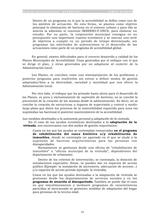 P l a n d e A c c e s i b i l i d a d “ A C C E P L A N ” L I B R O B L A N C O
67
• Dentro de un programa en el que la accesibilidad se define como uno de
los ámbitos de actuación. De esta forma, se plantea como objetivo
principal la eliminación de barreras en el entorno urbano y para ello se
solicita la adhesión al convenio IMSERSO-F.ONCE, para elaborar un
estudio. Por su parte, la corporación municipal consigna en su
presupuesto una importante cuantía económica y se marcan una serie
de objetivos a cumplir en un periodo de tiempo determinado, sin
programar las solicitudes de subvenciones ni el desarrollo de las
actuaciones como parte de un programa de accesibilidad global.
En general, existen dificultades para el correcto desarrollo y calidad de los
Planes Municipales de Accesibilidad. Unas generadas por el enfoque con el que
se dirige el plan, y otras generadas por no adaptarse al carácter de la
Administración Local.
Los Planes, se conciben como una sistematización de los problemas y
posterior programa para resolverlos sin entrar a definir modos de gestión
adaptados/bles a la diversidad, variedad y movilidad que nos ofrece la
Administración Local.
Por otro lado, el enfoque que ha primado hasta ahora para el desarrollo de
los Planes, es pura y exclusivamente de supresión de barreras, no se concibe la
prevención de la creación de las mismas desde la administración. Es decir; no se
concibe la creación de estructuras u órganos de supervisión y control a medio-
largo plazo que doten los procesos de la sostenibilidad requerida para (una vez
suprimidas las barreras) el posterior mantenimiento de la accesibilidad.
Las medidas destinadas a la autonomía personal y adaptación de la vivienda
En el caso de las ayudas económicas destinadas a la adaptación de la
vivienda, nos encontramos con dos modos de gestión mayoritarios:
• Casos en los que las ayudas se contemplan enmarcadas en el programa
de rehabilitación del casco histórico o/y rehabilitación de
inmuebles, donde se contempla un apartado en el que se alude a la
supresión de barreras arquitectónicas para las personas con
discapacidades.
Normalmente se gestionan desde una oficina de “rehabilitación de
inmuebles” u “oficina municipal de la vivienda”, dependientes del
departamento de urbanismo.
Dentro de los criterios de intervención, se contempla, la dotación de
instalaciones especiales. Estas, se pueden dar en espacios de acceso
público (Ejemplo: la instalación de ascensores, adecuación de accesos...)
y/o espacios de acceso privado (ejemplo: la vivienda).
• Casos en los que las ayudas destinadas a la adaptación de vivienda se
gestionan desde los departamentos de servicios sociales y en los
programas de atención al discapacitado. También se puede dar el caso
en que simultáneamente y mediante programas de características
parecidas al mencionado se gestionen medidas de adaptación del hogar
para personas de la tercera edad.
 