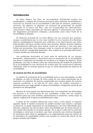 P l a n d e A c c e s i b i l i d a d “ A C C E P L A N ” L I B R O B L A N C O
7
Introducción
El Libro Blanco del Plan de Accesibilidad ACCEPLAN analiza las
posibilidades y enfoque de actuación necesarios para enfrentar los problemas y
carencias en relación con la accesibilidad a todo tipo de entornos, productos y
servicios. Su objetivo es plantear un conjunto de propuestas de posible
desarrollo en el marco del Plan, una vez incorporadas las observaciones,
correcciones e ideas aportadas por diversos agentes e instituciones con motivo
del diagnóstico previamente realizado y presentado como Libro Verde de la
Accesibilidad en España.
El elemento principal de un Libro Blanco son las acciones que propone,
aunque consideramos que en este caso también lo es la manera de enfocarlas,
dada la complejidad de elementos que confluyen y las repercusiones que sobre
determinados colectivos sociales tienen esas acciones. Existen muchos enfoques
y planteamientos diferentes para luchar contra las barreras, y aún más para
luchar por prevenirlas. Pero conseguir evitar la creación de barreras implica un
cambio social de considerable dimensión. Este cambio es la principal dificultad y
el mayor desafío que debemos afrontar.
Los problemas detectados en estos años de aplicación de un sistema
(normativo, administrativo y financiero) para la promoción de la accesibilidad
nos llevan a replantear los métodos de actuación y el enfoque de objetivos. Estos
problemas, así como el debate sobre las consecuencias del modelo de promoción
de la accesibilidad no son exclusivos de nuestro país. En consecuencia debemos
reflexionar sobre el contexto general en que se están planteando las políticas de
accesibilidad.
El contexto del Plan de Accesibilidad
La política de promoción de la accesibilidad está en una encrucijada; no sólo
en España, no sólo en Europa. Se trata, quizá, de una crisis relacionada con la
juventud y la ambición del proceso emprendido por muchos países del entorno
cultural occidental -y no sólo de él- para crear un modelo normativo y
administrativo que haga posible la plena accesibilidad e integración social de las
personas con discapacidad.
Muchos de estos países nos planteamos hoy, tras comprobar las dificultades
del proceso y la insuficiencia de sus resultados, cuáles son los cambios
necesarios para que esos modelos, especialmente el normativo, sirvan mejor al
objetivo originario de la plena accesibilidad para todos.
A pesar de las notables diferencias entre unos y otros países, ni siquiera
aquellos donde el modelo normativo ha podido resultar más exitoso y ejemplar
se libran de un grado importante de incumplimiento o de tener dificultades para
difundir y plasmar las nuevas ideas sobre accesibilidad que de forma intensa se
han venido discutiendo en la última década. No es ajeno a todo ello la evolución
tecnológica y social que se produce, que hace necesaria una continua búsqueda
de soluciones para evitar la segregación y la estigmatización pues los valores de
la velocidad y la rentabilidad actúan casi siempre en contra del interés de los
grupos sociales más frágiles.
 