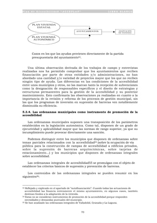 P l a n d e A c c e s i b i l i d a d “ A C C E P L A N ” L I B R O B L A N C O
70
• Casos en los que las ayudas provienen directamente de la partida
presupuestaria del ayuntamiento53.
Una última observación derivada de los trabajos de campo y entrevistas
realizadas nos ha permitido comprobar que los ayuntamientos que reciben
financiación por parte de otras entidades y/o administraciones, no han
abordado una cantidad y/o variedad de proyectos mayor que los que no reciben
ningún tipo de ayuda. Las diferencias en las condiciones de la accesibilidad
entre unos municipios y otros, no las marcan tanto la recepción de subvenciones
como la designación de responsables específicos y el diseño de estrategias y
estructuras permanentes para la gestión de la accesibilidad y su posterior
mantenimiento. Esto confirmaría las observaciones ya realizadas en cuanto a la
importancia de la revisión y reforma de los procesos de gestión municipal, sin
las que los programas de inversión en supresión de barreras ven notablemente
disminuida su eficiencia.
5.3.4. Las ordenanzas municipales como instrumento de promoción de la
accesibilidad
Las ordenanzas municipales suponen una transposición de los parámetros
establecidos en la legislación autonómica. Como tal, disponen de un grado de
ejecutividad y aplicabilidad mayor que las normas de rango superior, ya que su
incumplimiento puede provocar directamente una sanción.
Podemos distinguir entre los municipios que disponen de ordenanzas sobre
temas parciales relacionados con la accesibilidad54 (sobre la ocupación de vía
pública para la construcción de rampas de accesibilidad a edificios privados,
sobre la supresión de barreras arquitectónicas, sobre tarjetas de
estacionamiento...) y los municipios que disponen de ordenanzas integrales
sobre accesibilidad.
Las ordenanzas integrales de accesibilidad55 se promulgan con el objeto de
establecer los criterios básicos de supresión y prevención de barreras.
Los contenidos de las ordenanzas integrales se pueden resumir en los
siguientes56:
53 Reflejado y explicado en el apartado de “autofinanciación”. Cuando todas las actuaciones de
accesibilidad las financia enteramente el mismo ayuntamiento, en algunos casos, también
destinan fondos a la adaptación de la vivienda.
54 Estas no se consideran instrumentos de promoción de la accesibilidad porque responden
necesidades y demandas puntuales del municipio.
55 Se han analizado las ordenanzas integrales de Valladolid, Granada y La Laguna.
PLAN VIVIENDA
ESTATAL
PLAN VIVIENDA
AUTONÓMICO
AYUNTAMIENTOS ADAPTACIÓN
DE VIVIENDA
 