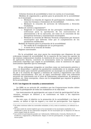 P l a n d e A c c e s i b i l i d a d “ A C C E P L A N ” L I B R O B L A N C O
71
• Criterios técnicos de accesibilidad a tener en cuenta en el municipio.
• Medidas de organización y gestión para la promoción de la accesibilidad
en el municipio:
o Mediante la creación de órganos de participación ciudadana, tales
como los Consejos o Comisiones de Accesibilidad.
o Mediante la creación de servicios de Información y Atención
Ciudadana.
• Modos de control y seguimiento57:
o Exigiendo el cumplimiento de los preceptos establecidos en la
ordenanza para la aprobación de los instrumentos de
planeamiento y de su ejecución, así como en la concesión de las
preceptivas licencias y autorizaciones municipales.
o Mediante la creación de Oficinas Técnicas compuestas por técnicos
municipales que deberán velar por el cumplimiento de los
parámetros establecidos.
• Medidas de fomento para la promoción de la accesibilidad:
o Por medio de la consignación de un presupuesto.
o A través de la creación de fondos
• Régimen sancionador.
En la actualidad, son muy pocos los municipios que disponen de una
ordenanza integral de accesibilidad. En la mayoría de los casos (en opinión de
las mismas corporaciones locales), la existencia de una norma de rango superior
de aplicación directa, convierte en innecesaria tanto la existencia de una
ordenanza específica que regule la accesibilidad, como la existencia de algún
instrumento específico que la contemple.
Si las ordenanzas integrales se conciben como un instrumento práctico y
útil y se desarrollan y aplican los parámetros establecidos en la misma, puede
servir de motor para convertir paulatinamente un municipio en accesible. Ya que
da pie a la creación de órganos y sistemas de control y seguimiento así como
sistemas sancionadores. Aún así, se sigue concibiendo como una ordenanza
sectorial sin relacionarla con el resto de ordenanzas urbanísticas, de parques y
jardines, etc. Esta concepción, choca con la integralidad que requiere la gestión
de la accesibilidad.
5.3.5. Los órganos de consulta y asesoramiento
La LBRL en su artículo 69, establece que las Corporaciones locales deben
facilitar la participación de todos los ciudadanos en la vida local.
Los instrumentos de participación así como el nivel de participación58 de los
mismos, siempre se definen y se conforman en base a los objetivos
establecidos.
En este caso, el objetivo es la promoción de la accesibilidad y en base al
mismo, se define el tipo de órgano y su nivel de participación. Los órganos
56 No todas contienen todos los contenidos señalados, ni tal y como se nombran y se ordenan en el
texto.
57 El único modo de control explícito que se ha encontrado en los municipios analizados es el
establecido a partir de las ordenanzas integrales. En los municipios que no disponen de ellas no
existe ningún modo de control.
58 Los niveles de participación pueden ser: Información, Deliberación, Consulta, Resolución de
Conflictos o negociación y Planificación. Según el nivel de participación, el órgano tendrá más o
menos poder.
 