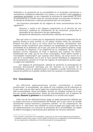 P l a n d e A c c e s i b i l i d a d “ A C C E P L A N ” L I B R O B L A N C O
72
dedicados a la promoción de la accesibilidad en el municipio representan a
movimientos ciudadanos dedicados a la misma y se conciben como consejos o
comisiones sectoriales, ya que responden al principio de especialidad. El nivel
de participación se concibe como de consulta porque sus funciones se limitan a
la emisión de dictámenes e informes preceptivos pero no vinculantes.
Las funciones principales de los órganos de estas características son las
siguientes59:
• Asesorar y asistir a los órganos competentes en el ejercicio de sus
funciones, mediante la canalización de las iniciativas, propuestas y
demandas de los colectivos a los que representan.
• Recepción de información, comunicación y difusión de la misma.
Hay que tener en cuenta que la organización burocrática tradicional de los
poderes locales es muy vertical; en un primer término están los concejales,
después los jefes de área y en tercer nivel los técnicos. Actualmente, este
esquema resulta insuficiente para satisfacer la complejidad que presentan las
necesidades de la población, por lo que, por parte de los poderes públicos, surge
la necesidad de adaptarse a las exigencias de la ciudadanía. Esto, requiere
plantear nuevos esquemas en base a objetivos que superan los límites
establecidos por cada una de las áreas municipales. Éstas deben atender a
“necesidades transversales” que superan estos límites, tal como ocurre en el
caso de la accesibilidad, por lo que se hace preciso flexibilizar la organización
del ayuntamiento, proceso en el que los órganos de participación pueden jugar
un papel muy importante.
Los órganos de participación, además de promover la participación de
personas directamente afectadas por las barreras en la gestión de la
accesibilidad, acerca la administración al ciudadano y puede convertirse en un
espacio de arbitrio en el posible conflicto entre los usuarios y la administración.
5.4. Conclusiones
Las diferentes administraciones (estatal, autonómicas y locales)
promocionan la accesibilidad por medio de una compleja red de relaciones en
la que cada una de ellas opera según las competencias y funciones que le han
sido encomendadas. Estas actividades, forman un complejo sistema en el que
los tres niveles administrativos, deben de interrelacionarse con el objetivo de
regular, financiar y gestionar la accesibilidad en su sentido más amplio.
Cada una de las administraciones juega un papel previamente definido por
la propia estructura y funcionamiento del Estado, por lo que carece de sentido
encomendar nuevas funciones o proponer cambios en sus competencias. No
obstante, sí cabe hacer una reflexión en torno al papel que juega cada una de
las administraciones en el proceso de promoción de la accesibilidad, con objeto
de definir estrategias y mecanismos para optimizar los recursos existentes:
59 Los consejos y comisiones de accesibilidad, al igual que el resto de los órganos de participación
ciudadana, podrán tener mayor o menor poder en función de su reglamento de funcionamiento y
de sus componentes. (definidos en virtud del principio de autoorganización)
 