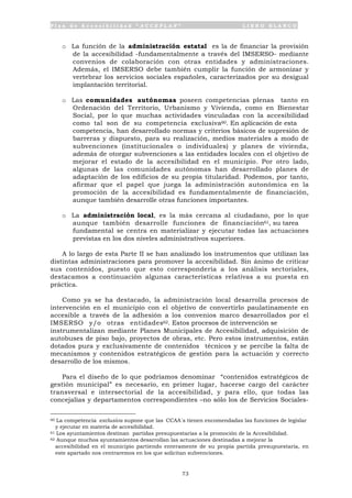 P l a n d e A c c e s i b i l i d a d “ A C C E P L A N ” L I B R O B L A N C O
73
o La función de la administración estatal es la de financiar la provisión
de la accesibilidad -fundamentalmente a través del IMSERSO- mediante
convenios de colaboración con otras entidades y administraciones.
Además, el IMSERSO debe también cumplir la función de armonizar y
vertebrar los servicios sociales españoles, caracterizados por su desigual
implantación territorial.
o Las comunidades autónomas poseen competencias plenas tanto en
Ordenación del Territorio, Urbanismo y Vivienda, como en Bienestar
Social, por lo que muchas actividades vinculadas con la accesibilidad
como tal son de su competencia exclusiva60. En aplicación de esta
competencia, han desarrollado normas y criterios básicos de supresión de
barreras y dispuesto, para su realización, medios materiales a modo de
subvenciones (institucionales o individuales) y planes de vivienda,
además de otorgar subvenciones a las entidades locales con el objetivo de
mejorar el estado de la accesibilidad en el municipio. Por otro lado,
algunas de las comunidades autónomas han desarrollado planes de
adaptación de los edificios de su propia titularidad. Podemos, por tanto,
afirmar que el papel que juega la administración autonómica en la
promoción de la accesibilidad es fundamentalmente de financiación,
aunque también desarrolle otras funciones importantes.
o La administración local, es la más cercana al ciudadano, por lo que
aunque también desarrolle funciones de financiación61, su tarea
fundamental se centra en materializar y ejecutar todas las actuaciones
previstas en los dos niveles administrativos superiores.
A lo largo de esta Parte II se han analizado los instrumentos que utilizan las
distintas administraciones para promover la accesibilidad. Sin ánimo de criticar
sus contenidos, puesto que esto correspondería a los análisis sectoriales,
destacamos a continuación algunas características relativas a su puesta en
práctica.
Como ya se ha destacado, la administración local desarrolla procesos de
intervención en el municipio con el objetivo de convertirlo paulatinamente en
accesible a través de la adhesión a los convenios marco desarrollados por el
IMSERSO y/o otras entidades62. Estos procesos de intervención se
instrumentalizan mediante Planes Municipales de Accesibilidad, adquisición de
autobuses de piso bajo, proyectos de obras, etc. Pero estos instrumentos, están
dotados pura y exclusivamente de contenidos técnicos y se percibe la falta de
mecanismos y contenidos estratégicos de gestión para la actuación y correcto
desarrollo de los mismos.
Para el diseño de lo que podríamos denominar “contenidos estratégicos de
gestión municipal” es necesario, en primer lugar, hacerse cargo del carácter
transversal e intersectorial de la accesibilidad, y para ello, que todas las
concejalías y departamentos correspondientes –no sólo los de Servicios Sociales-
60 La competencia exclusiva supone que las CCAA´s tienen encomendadas las funciones de legislar
y ejecutar en materia de accesibilidad.
61 Los ayuntamientos destinan partidas presupuestarias a la promoción de la Accesibilidad.
62 Aunque muchos ayuntamientos desarrollan las actuaciones destinadas a mejorar la
accesibilidad en el municipio partiendo enteramente de su propia partida presupuestaria, en
este apartado nos centraremos en los que solicitan subvenciones.
 