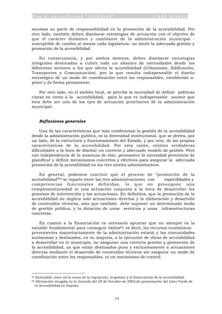 P l a n d e A c c e s i b i l i d a d “ A C C E P L A N ” L I B R O B L A N C O
74
asuman su parte de responsabilidad en la promoción de la accesibilidad. Por
otro lado, también deben diseñarse estrategias de actuación con el objetivo de
que el carácter dinámico y cambiante de la administración municipal -
susceptible de cambio al menos cada legislatura- no limite la adecuada gestión y
promoción de la accesibilidad.
En consecuencia, y por ambos motivos, deben diseñarse estrategias
integrales destinadas a cubrir todo un abanico de necesidades desde los
diferentes sectores a los que afecta la accesibilidad (Urbanismo, Edificación,
Transportes y Comunicación), por lo que resulta indispensable el diseño
estratégico de un modo de coordinación entre los responsables, establecido a-
priori y de forma permanente.
Por otro lado, en el ámbito local, se percibe la necesidad de definir políticas
claras en torno a la accesibilidad, para lo que es indispensable asumir que
ésta debe ser uno de los ejes de actuación prioritarios de la administración
municipal.
Reflexiones generales
Una de las características que más condicionan la gestión de la accesibilidad
desde la administración pública, es la diversidad institucional, que se deriva, por
un lado, de la estructura y funcionamiento del Estado, y por otro, de las propias
características de la accesibilidad. Por esta razón, existen verdaderas
dificultades a la hora de diseñar un correcto y adecuado modelo de gestión. Pero
con independencia de la ausencia de éste, permanece la necesidad perentoria de
planificar y definir mecanismos concretos y efectivos para asegurar la adecuada
promoción de la accesibilidad en los tres niveles administrativos.
En general, podemos concluir que el proceso de “promoción de la
accesibilidad”63 se reparte entre las tres administraciones con especifidades y
competencias funcionales definidas, lo que no presupone una
complementariedad ni una actuación conjunta a la hora de desarrollar los
procesos de intervención y las actuaciones. En definitiva, que la promoción de la
accesibilidad no implica solo actuaciones directas y la elaboración y desarrollo
de contenidos técnicos, sino que también debe suponer un determinado modo
de gestión pública, y la dotación de unos servicios y unas infraestructuras
concretas.
En cuanto a la financiación es necesario apuntar que no siempre es la
variable fundamental para conseguir éxitos64; es decir, los recursos económicos
provenientes mayoritariamente de la administración estatal y las comunidades
autónomas y destinados, en su mayoría, a la ejecución de obras de accesibilidad
a desarrollar en el municipio, no aseguran una correcta gestión y promoción de
la accesibilidad, ya que están destinados pura y exclusivamente a actuaciones
directas mediante el desarrollo de contenidos técnicos sin asegurar un modo de
coordinación entre los responsables, ni un mecanismo de control.
63 Entendido como tal la suma de la regulación, la gestión y la financiación de la accesibilidad.
64 Afirmación recogida en la Jornada del 29 de Octubre de 2002,de presentación del Libro Verde de
la Accesibilidad en España.
 