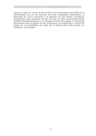 P l a n d e A c c e s i b i l i d a d “ A C C E P L A N ” L I B R O B L A N C O
76
apenas se toma en cuenta la prevención ni el mantenimiento del estado de la
accesibilidad una vez las barreras han sido suprimidas. Difícilmente, el
desarrollo de nueva normativa o la dotación de más fondos económicos
solucionarán estas carencias. Es por ello que en estas conclusiones hemos
incidido fundamentalmente en la necesaria creación de órganos y estructuras
permanentes para la gestión de las actuaciones y la supervisión y control del
estado de la accesibilidad, de modo que el Diseño para Todos pueda ser
finalmente una realidad.
 