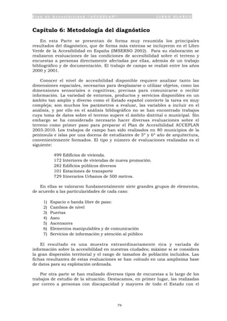 P l a n d e A c c e s i b i l i d a d “ A C C E P L A N ” L I B R O B L A N C O
79
Capítulo 6: Metodología del diagnóstico
En esta Parte se presentan de forma muy resumida los principales
resultados del diagnóstico, que de forma más extensa se incluyeron en el Libro
Verde de la Accesibilidad en España (IMSERSO 2002). Para su elaboración se
realizaron evaluaciones de las condiciones de accesibilidad sobre el terreno y
encuestas a personas directamente afectadas por ellas, además de un trabajo
bibliográfico y de documentación. El trabajo de campo se realizó entre los años
2000 y 2001.
Conocer el nivel de accesibilidad disponible requiere analizar tanto las
dimensiones espaciales, necesarias para desplazarse o utilizar objetos, como las
dimensiones sensoriales o cognitivas, precisas para comunicarse o recibir
información. La variedad de entornos, productos y servicios disponibles en un
ámbito tan amplio y diverso como el Estado español convierte la tarea en muy
compleja; son muchos los parámetros a evaluar, las variables a incluir en el
análisis, y por ello en el análisis bibliográfico no se han encontrado trabajos
cuya toma de datos sobre el terreno supere el ámbito distrital o municipal. Sin
embargo se ha considerado necesario hacer diversas evaluaciones sobre el
terreno como primer paso para preparar el Plan de Accesibilidad ACCEPLAN
2003-2010. Los trabajos de campo han sido realizados en 80 municipios de la
península e islas por una docena de estudiantes de 5º y 6º año de arquitectura,
convenientemente formados. El tipo y número de evaluaciones realizadas es el
siguiente:
• 499 Edificios de vivienda.
• 172 Interiores de viviendas de nueva promoción.
• 282 Edificios públicos diversos
• 101 Estaciones de transporte
• 729 Itinerarios Urbanos de 500 metros.
En ellas se valoraron fundamentalmente siete grandes grupos de elementos,
de acuerdo a las particularidades de cada caso:
1) Espacio o banda libre de paso:
2) Cambios de nivel
3) Puertas
4) Aseo
5) Ascensores
6) Elementos manipulables y de comunicación
7) Servicios de información y atención al público
El resultado es una muestra extraordinariamente rica y variada de
información sobre la accesibilidad en nuestras ciudades; máxime si se considera
la gran dispersión territorial y el rango de tamaños de población incluidos. Las
fichas resultantes de estas evaluaciones se han volcado en una amplísima base
de datos para su explotación ordenada.
Por otra parte se han realizado diversos tipos de encuestas a lo largo de los
trabajos de estudio de la situación. Destacamos, en primer lugar, las realizadas
por correo a personas con discapacidad y mayores de todo el Estado con el
 