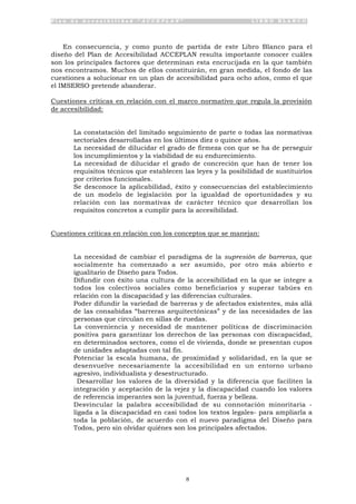 P l a n d e A c c e s i b i l i d a d “ A C C E P L A N ” L I B R O B L A N C O
8
En consecuencia, y como punto de partida de este Libro Blanco para el
diseño del Plan de Accesibilidad ACCEPLAN resulta importante conocer cuáles
son los principales factores que determinan esta encrucijada en la que también
nos encontramos. Muchos de ellos constituirán, en gran medida, el fondo de las
cuestiones a solucionar en un plan de accesibilidad para ocho años, como el que
el IMSERSO pretende abanderar.
Cuestiones críticas en relación con el marco normativo que regula la provisión
de accesibilidad:
• La constatación del limitado seguimiento de parte o todas las normativas
sectoriales desarrolladas en los últimos diez o quince años.
• La necesidad de dilucidar el grado de firmeza con que se ha de perseguir
los incumplimientos y la viabilidad de su endurecimiento.
• La necesidad de dilucidar el grado de concreción que han de tener los
requisitos técnicos que establecen las leyes y la posibilidad de sustituirlos
por criterios funcionales.
• Se desconoce la aplicabilidad, éxito y consecuencias del establecimiento
de un modelo de legislación por la igualdad de oportunidades y su
relación con las normativas de carácter técnico que desarrollan los
requisitos concretos a cumplir para la accesibilidad.
Cuestiones críticas en relación con los conceptos que se manejan:
• La necesidad de cambiar el paradigma de la supresión de barreras, que
socialmente ha comenzado a ser asumido, por otro más abierto e
igualitario de Diseño para Todos.
• Difundir con éxito una cultura de la accesibilidad en la que se integre a
todos los colectivos sociales como beneficiarios y superar tabúes en
relación con la discapacidad y las diferencias culturales.
• Poder difundir la variedad de barreras y de afectados existentes, más allá
de las consabidas “barreras arquitectónicas” y de las necesidades de las
personas que circulan en sillas de ruedas.
• La conveniencia y necesidad de mantener políticas de discriminación
positiva para garantizar los derechos de las personas con discapacidad,
en determinados sectores, como el de vivienda, donde se presentan cupos
de unidades adaptadas con tal fin.
• Potenciar la escala humana, de proximidad y solidaridad, en la que se
desenvuelve necesariamente la accesibilidad en un entorno urbano
agresivo, individualista y desestructurado.
• Desarrollar los valores de la diversidad y la diferencia que faciliten la
integración y aceptación de la vejez y la discapacidad cuando los valores
de referencia imperantes son la juventud, fuerza y belleza.
• Desvincular la palabra accesibilidad de su connotación minoritaria -
ligada a la discapacidad en casi todos los textos legales- para ampliarla a
toda la población, de acuerdo con el nuevo paradigma del Diseño para
Todos, pero sin olvidar quiénes son los principales afectados.
 