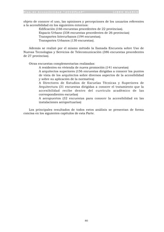 P l a n d e A c c e s i b i l i d a d “ A C C E P L A N ” L I B R O B L A N C O
80
objeto de conocer el uso, las opiniones y percepciones de los usuarios referentes
a la accesibilidad en los siguientes entornos:
• Edificación (166 encuestas procedentes de 22 provincias).
• Espacio Urbano (338 encuestas procedentes de 26 provincias)
• Transportes Interurbanos (194 encuestas).
• Transportes Urbanos (130 encuestas).
Además se realizó por el mismo método la llamada Encuesta sobre Uso de
Nuevas Tecnologías y Servicios de Telecomunicación (386 encuestas procedentes
de 27 provincias).
Otras encuestas complementarias realizadas:
• A residentes en vivienda de nueva promoción (141 encuestas)
• A arquitectos superiores (156 encuestas dirigidas a conocer los puntos
de vista de los arquitectos sobre diversos aspectos de la accesibilidad
y sobre su aplicación de la normativa)
• A Directores de Estudios de Escuelas Técnicas y Superiores de
Arquitectura (31 encuestas dirigidas a conocer el tratamiento que la
accesibilidad recibe dentro del currículo académico de las
correspondientes escuelas)
• A aeropuertos (32 encuestas para conocer la accesibilidad en las
instalaciones aeroportuarias)
Los principales resultados de todos estos análisis se presentan de forma
concisa en los siguientes capítulos de esta Parte.
 