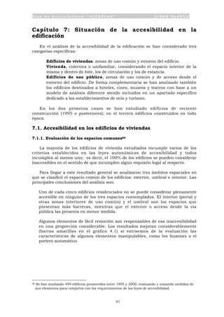 P l a n d e A c c e s i b i l i d a d “ A C C E P L A N ” L I B R O B L A N C O
81
Capítulo 7: Situación de la accesibilidad en la
edificación
En el análisis de la accesibilidad de la edificación se han considerado tres
categorías específicas:
• Edificios de viviendas: zonas de uso común y entorno del edificio.
• Vivienda, colectiva o unifamiliar, considerando el espacio interior de la
misma y dentro de éste, los de circulación y los de estancia.
• Edificios de uso público, zonas de uso común y de acceso desde el
entorno del edificio. De forma complementaria se han analizado también
los edificios destinados a hoteles, cines, museos y teatros con base a un
modelo de análisis diferente siendo incluidos en un apartado específico
dedicado a los establecimientos de ocio y turismo.
En los dos primeros casos se han estudiado edificios de reciente
construcción (1995 o posteriores); en el tercero edificios construidos en toda
época.
7.1. Accesibilidad en los edificios de viviendas
7.1.1. Evaluación de los espacios comunes66
La mayoría de los edificios de vivienda estudiados incumple varios de los
criterios establecidos en las leyes autonómicas de accesibilidad y todos
incumplen al menos uno; es decir, el 100% de los edificios se pueden considerar
inaccesibles en el sentido de que incumplen algún requisito legal al respecto.
Para llegar a este resultado general se analizaron tres ámbitos espaciales en
que se clasificó el espacio común de los edificios: exterior, umbral e interior. Las
principales conclusiones del análisis son:
• Uno de cada cinco edificios residenciales no se puede considerar plenamente
accesible en ninguno de los tres espacios contemplados. El interior (portal y
otras zonas interiores de uso común) y el umbral son los espacios que
presentan más barreras, mientras que el exterior o acceso desde la vía
pública las presenta en menor medida.
• Algunos elementos de fácil remoción son responsables de esa inaccesibilidad
en una proporción considerable. Los resultados mejoran considerablemente
(barras amarillas en el gráfico 4.1) si extraemos de la evaluación las
características de algunos elementos manipulables, como los buzones o el
portero automático.
66 Se han analizado 499 edificios promovidos entre 1995 y 2000, evaluando y tomando medidas de
sus elementos para cotejarlos con los requerimientos de las leyes de accesibilidad.
 