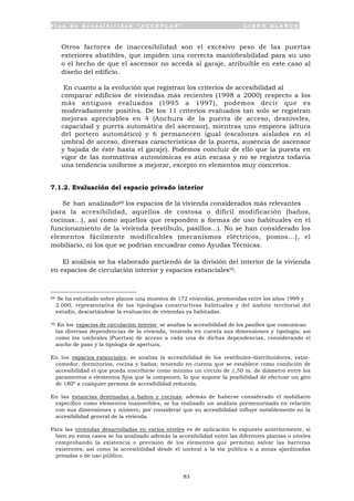 P l a n d e A c c e s i b i l i d a d “ A C C E P L A N ” L I B R O B L A N C O
83
Otros factores de inaccesibilidad son el excesivo peso de las puertas
exteriores abatibles, que impiden una correcta maniobrabilidad para su uso
o el hecho de que el ascensor no acceda al garaje, atribuible en este caso al
diseño del edificio.
En cuanto a la evolución que registran los criterios de accesibilidad al
comparar edificios de viviendas más recientes (1998 a 2000) respecto a los
más antiguos evaluados (1995 a 1997), podemos decir que es
moderadamente positiva. De los 11 criterios evaluados tan solo se registran
mejoras apreciables en 4 (Anchura de la puerta de acceso, desniveles,
capacidad y puerta automática del ascensor), mientras uno empeora (altura
del portero automático) y 6 permanecen igual (escalones aislados en el
umbral de acceso, diversas características de la puerta, ausencia de ascensor
y bajada de éste hasta el garaje). Podemos concluir de ello que la puesta en
vigor de las normativas autonómicas es aún escasa y no se registra todavía
una tendencia uniforme a mejorar, excepto en elementos muy concretos.
7.1.2. Evaluación del espacio privado interior
Se han analizado69 los espacios de la vivienda considerados más relevantes
para la accesibilidad, aquellos de costosa o difícil modificación (baños,
cocinas...), así como aquellos que responden a formas de uso habituales en el
funcionamiento de la vivienda (vestíbulo, pasillos...). No se han considerado los
elementos fácilmente modificables (mecanismos eléctricos, pomos...), el
mobiliario, ni los que se podrían encuadrar como Ayudas Técnicas.
El análisis se ha elaborado partiendo de la división del interior de la vivienda
en espacios de circulación interior y espacios estanciales70.
69 Se ha estudiado sobre planos una muestra de 172 viviendas, promovidas entre los años 1999 y
2.000, representativa de las tipologías constructivas habituales y del ámbito territorial del
estudio, descartándose la evaluación de viviendas ya habitadas.
70 En los espacios de circulación interior se analiza la accesibilidad de los pasillos que comunican
las diversas dependencias de la vivienda, teniendo en cuenta sus dimensiones y tipología; así
como los umbrales (Puertas) de acceso a cada una de dichas dependencias, considerando el
ancho de paso y la tipología de apertura.
En los espacios estanciales, se analiza la accesibilidad de los vestíbulos-distribuidores, estar-
comedor, dormitorios, cocina y baños; teniendo en cuenta que se establece como condición de
accesibilidad el que pueda inscribirse como mínimo un circulo de 1,50 m. de diámetro entre los
paramentos o elementos fijos que la componen, lo que supone la posibilidad de efectuar un giro
de 180º a cualquier persona de accesibilidad reducida.
En las estancias destinadas a baños y cocinas, además de haberse considerado el mobiliario
especifico como elementos inamovibles, se ha realizado un análisis pormenorizado en relación
con sus dimensiones y número, por considerar que su accesibilidad influye notablemente en la
accesibilidad general de la vivienda.
Para las viviendas desarrolladas en varios niveles es de aplicación lo expuesto anteriormente, si
bien en estos casos se ha analizado además la accesibilidad entre las diferentes plantas o niveles
comprobando la existencia o previsión de los elementos que permitan salvar las barreras
existentes; así como la accesibilidad desde el umbral a la vía pública o a zonas ajardinadas
privadas o de uso público.
 