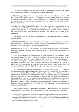 P l a n d e A c c e s i b i l i d a d “ A C C E P L A N ” L I B R O B L A N C O
84
Los resultados obtenidos del análisis de la muestra estudiada, los hemos
referido a cada uno de los espacios interiores de la vivienda
PASILLO: Los pasillos de las viviendas analizadas, cumplen el ancho mínimo (90
cm.) en el 92,5% de los casos. Las viviendas con pasillo desarrollado en un solo
tramo recto tienen un índice de accesibilidad muy superior a las desarrolladas
en varios tramos (o niveles), produciéndose las barreras en los encuentros entre
tramos (o niveles).
VESTÍBULO Y DISTRIBUIDORES: El 59% de las viviendas analizadas tienen
vestíbulos y distribuidores accesibles, considerándolas piezas destacadas en la
accesibilidad general de la vivienda sobre todo cuando se sitúan en los extremos
del pasillo facilitando notablemente el giro de 180º y el acceso al resto de las
estancias.
ESTAR- COMEDOR: Al ser la más grande resulta también la pieza más accesible
de la vivienda.
DORMITORIOS: El resultado obtenido en el análisis es similar al caso anterior;
este resultado es generalizable siempre y cuando los dormitorios cumplan con la
normativa vigente en cuanto a dimensiones mínimas.
COCINA: En el 78,7% de las viviendas analizadas son accesibles, resolviéndose
muchos casos de aparente inaccesibilidad con una adecuada distribución del
mobiliario.
BAÑOS: Es la asignatura pendiente de la accesibilidad en las viviendas, tanto
por la insuficiente anchura de puerta (con hojas de 62,5cm en un 45% de las
viviendas) como por el escaso espacio libre interior y las dificultades de
movilidad consiguiente (sólo el 4% de los baños de las viviendas analizadas
disponen de espacio libre para inscribir un circulo de superior a 1,20 m de
diámetro). Se estima que la superficie deficitaria media en los baños para que
sean accesibles, es inferior al 3% de la superficie total útil de la vivienda.
En cuanto a las viviendas desarrolladas en varios niveles (tipo Duplex o
Unifamiliares), además de lo indicado anteriormente, en este tipo de viviendas el
resultado es de total inaccesibilidad desde el punto de vista de la circulación
interior y en zonas ajardinadas privadas o de uso común, tanto por los cambios
de nivel, como por la anchura de paso. En ninguno de los casos analizados se ha
contemplado la reserva o previsión de espacio para la instalación de ascensor o
plataforma elevadora, ni la ubicación de un dormitorio con baño accesible en la
planta de acceso. Además, el espacio de aproximación exterior a la vivienda es
también menos accesible en este tipo de viviendas que en las situadas en
edificios multifamiliares.
Esta combinación de barreras interiores y exteriores en las viviendas
unifamiliares71 es producto de la conjunción de criterios de mercado (reducidos
71 A lo largo de la década pasada el número de viviendas unifamiliares realizadas se ha mantenido
entre el 25 y el 28% de la producción total de viviendas, contribuyendo a aumentar un
patrimonio de edificios residenciales con un mayor número de barreras respecto de las situadas
en edificios colectivos y que supone un incremento de problemas de accesibilidad sobre los que
en la actualidad no se ejerce control alguno.
 