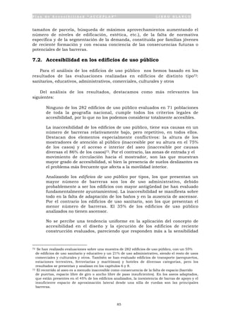 P l a n d e A c c e s i b i l i d a d “ A C C E P L A N ” L I B R O B L A N C O
85
tamaños de parcela, búsqueda de máximos aprovechamientos aumentando el
número de niveles de edificación, estética, etc.), de la falta de normativa
específica y de la segmentación de la demanda, constituida por familias jóvenes
de reciente formación y con escasa conciencia de las consecuencias futuras o
potenciales de las barreras.
7.2. Accesibilidad en los edificios de uso público
Para el análisis de los edificios de uso público nos hemos basado en los
resultados de las evaluaciones realizadas en edificios de distinto tipo72:
sanitarios, educativos, administrativos, comerciales, culturales y otros
Del análisis de los resultados, destacamos como más relevantes los
siguientes:
• Ninguno de los 282 edificios de uso público evaluados en 71 poblaciones
de toda la geografía nacional, cumple todos los criterios legales de
accesibilidad, por lo que no los podemos considerar totalmente accesibles.
• La inaccesibilidad de los edificios de uso público, tiene sus causas en un
número de barreras relativamente bajo, pero repetitivo, en todos ellos.
Destacan dos elementos especialmente conflictivos: la altura de los
mostradores de atención al público (inaccesible por su altura en el 75%
de los casos) y el acceso e interior del aseo (inaccesible por causas
diversas el 86% de los casos)73. Por el contrario, las zonas de entrada y el
movimiento de circulación hacia el mostrador, son las que muestran
mayor grado de accesibilidad, si bien la presencia de suelos deslizantes es
el problema más frecuente que afecta a la movilidad interior.
• Analizando los edificios de uso público por tipos, los que presentan un
mayor número de barreras son los de uso administrativo, debido
probablemente a ser los edificios con mayor antigüedad (se han evaluado
fundamentalmente ayuntamientos). La inaccesibilidad se manifiesta sobre
todo en la falta de adaptación de los baños y en la ausencia de ascensor.
Por el contrario los edificios de uso sanitario, son los que presentan el
menor número de barreras. El 35% de los edificios de uso público
analizados no tienen ascensor.
• No se percibe una tendencia uniforme en la aplicación del concepto de
accesibilidad en el diseño y la ejecución de los edificios de reciente
construcción evaluados, pareciendo que responden más a la sensibilidad
72 Se han realizado evaluaciones sobre una muestra de 282 edificios de uso público, con un 55%
de edificios de uso sanitario y educativo y un 21% de uso administrativo, siendo el resto de usos
comerciales y culturales y otros. También se han evaluado edificios de transporte (aeropuertos,
estaciones terrestres, ferroviarias y marítimas) y hoteles de diversas categorías, pero los
resultados se presentan y analizan en los capítulos 6 y 8.
73 El recorrido al aseo es a menudo inaccesible como consecuencia de la falta de espacio (barrido
de puertas, espacio libre de giro o ancho libre de paso insuficientes). En los aseos adaptados,
que están presentes en el 45% de los edificios analizados, la inexistencia de barras de apoyo y el
insuficiente espacio de aproximación lateral desde una silla de ruedas son las principales
barreras.
 