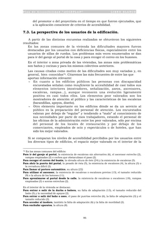P l a n d e A c c e s i b i l i d a d “ A C C E P L A N ” L I B R O B L A N C O
86
del promotor o del proyectista en el tiempo en que fueron ejecutados, que
a la aplicación consciente de criterios de accesibilidad.
7.3. La perspectiva de los usuarios de la edificación.
A partir de las distintas encuestas realizadas se obtuvieron los siguientes
resultados:
• En las zonas comunes de la vivienda las dificultades mayores fueron
destacadas por los usuarios con deficiencias físicas, especialmente entre los
usuarios de sillas de ruedas. Los problemas más veces enumerados se dan
para ir del garaje al portal de la casa y para recoger el correo en los buzones.
• En el interior o zona privada de las viviendas, las zonas más problemáticas
son baños y cocinas y para los mismos colectivos anteriores.
• Las causas citadas como motivo de las dificultades son muy variadas y, en
general, bien conocidas74. Citaremos las más frecuentes de entre las que
aportan información relevante:
- En cuanto a los edificios públicos las personas con discapacidad
encuestadas señalan como insuficiente la accesibilidad de casi todos sus
elementos interiores (mostradores, señalización, aseos, ascensores,
escaleras, rampas...), aunque reconocen una evolución ligeramente
positiva en casi todos ellos. Los elementos peor valorados son los
mostradores de atención al público y las características de las escaleras
(barandillas, apoyos, diseño).
- Otro elemento importante en los edificios dónde se da un servicio al
público es la preparación del personal de atención. Los encuestados
valoran por debajo de “regular” y tendiendo a “malo” al conocimiento de
sus necesidades por parte de esos trabajadores, estando el personal de
las oficinas de la administración entre los peor valorados, sólo por encima
del personal de los locales de restauración y por debajo de los
comerciantes, empleados de ocio y espectáculos o de hoteles, que han
sido los mejor valorados.
• Si se comparan los niveles de accesibilidad percibidos por los usuarios entre
los diversos tipos de edificios, el espacio mejor valorado es el interior de la
74 En las zonas comunes del edificio:
Para ir del garaje al portal, la existencia de escaleras sin alternativa (6), el ascensor estrecho (2),
rampas empinadas (2) o coches que obstaculizan el paso (2).
Para recoger el correo del buzón, la elevada altura de éste (24) y la existencia de escaleras (5).
Para abrir la puerta del portal, lo pesado de ésta (5), la existencia de escalones (4), la altura (3) o
la cerradura difícil (2).
Para llamar al portero automático, su altura (22)
Para utilizar el ascensor, la existencia de escaleras o escalones previos (13), el tamaño reducido
(9) o la altura de los botones (11).
Para aproximarse al portal desde la calle, la existencia de escaleras o escalones (18), rampas
empinadas (3) o aceras estrechas (2).
En el interior de la vivienda se destacan:
Para entrar o salir de la ducha o bañera, su falta de adaptación (13), el tamaño reducido del
baño (5) y la necesidad de apoyos (2).
Para entrar o salir del baño o aseo, el paso de puertas estrecho (6), la falta de adaptación (3) y el
tamaño reducido (2).
Para acceder al inodoro, también la falta de adaptación (6) y la falta de movilidad (2).
Para enchufar aparatos, la altura (8).
 