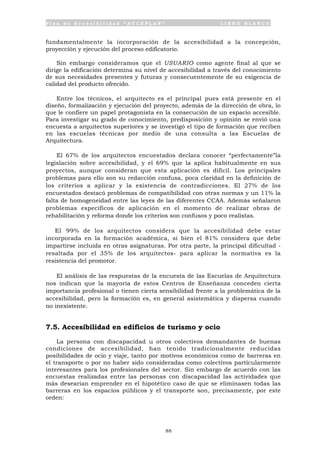 P l a n d e A c c e s i b i l i d a d “ A C C E P L A N ” L I B R O B L A N C O
88
fundamentalmente la incorporación de la accesibilidad a la concepción,
proyección y ejecución del proceso edificatorio.
Sin embargo consideramos que el USUARIO como agente final al que se
dirige la edificación determina su nivel de accesibilidad a través del conocimiento
de sus necesidades presentes y futuras y consecuentemente de su exigencia de
calidad del producto ofrecido.
Entre los técnicos, el arquitecto es el principal pues está presente en el
diseño, formalización y ejecución del proyecto, además de la dirección de obra, lo
que le confiere un papel protagonista en la consecución de un espacio accesible.
Para investigar su grado de conocimiento, predisposición y opinión se envió una
encuesta a arquitectos superiores y se investigó el tipo de formación que reciben
en las escuelas técnicas por medio de una consulta a las Escuelas de
Arquitectura.
El 67% de los arquitectos encuestados declara conocer “perfectamente”la
legislación sobre accesibilidad, y el 69% que la aplica habitualmente en sus
proyectos, aunque consideran que esta aplicación es difícil. Los principales
problemas para ello son su redacción confusa, poca claridad en la definición de
los criterios a aplicar y la existencia de contradicciones. El 27% de los
encuestados destacó problemas de compatibilidad con otras normas y un 11% la
falta de homogeneidad entre las leyes de las diferentes CCAA. Además señalaron
problemas específicos de aplicación en el momento de realizar obras de
rehabilitación y reforma donde los criterios son confusos y poco realistas.
El 99% de los arquitectos considera que la accesibilidad debe estar
incorporada en la formación académica, si bien el 81% considera que debe
impartirse incluida en otras asignaturas. Por otra parte, la principal dificultad -
resaltada por el 35% de los arquitectos- para aplicar la normativa es la
resistencia del promotor.
El análisis de las respuestas de la encuesta de las Escuelas de Arquitectura
nos indican que la mayoría de estos Centros de Enseñanza conceden cierta
importancia profesional o tienen cierta sensibilidad frente a la problemática de la
accesibilidad, pero la formación es, en general asistemática y dispersa cuando
no inexistente.
7.5. Accesibilidad en edificios de turismo y ocio
La persona con discapacidad u otros colectivos demandantes de buenas
condiciones de accesibilidad, han tenido tradicionalmente reducidas
posibilidades de ocio y viaje, tanto por motivos económicos como de barreras en
el transporte o por no haber sido consideradas como colectivos particularmente
interesantes para los profesionales del sector. Sin embargo de acuerdo con las
encuestas realizadas entre las personas con discapacidad las actividades que
más desearían emprender en el hipotético caso de que se eliminasen todas las
barreras en los espacios públicos y el transporte son, precisamente, por este
orden:
 