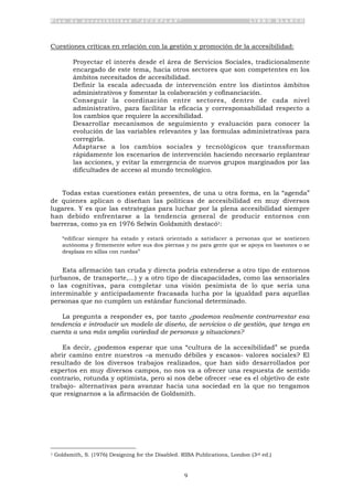 P l a n d e A c c e s i b i l i d a d “ A C C E P L A N ” L I B R O B L A N C O
9
Cuestiones críticas en relación con la gestión y promoción de la accesibilidad:
• Proyectar el interés desde el área de Servicios Sociales, tradicionalmente
encargado de este tema, hacia otros sectores que son competentes en los
ámbitos necesitados de accesibilidad.
• Definir la escala adecuada de intervención entre los distintos ámbitos
administrativos y fomentar la colaboración y cofinanciación.
• Conseguir la coordinación entre sectores, dentro de cada nivel
administrativo, para facilitar la eficacia y corresponsabilidad respecto a
los cambios que requiere la accesibilidad.
• Desarrollar mecanismos de seguimiento y evaluación para conocer la
evolución de las variables relevantes y las formulas administrativas para
corregirla.
• Adaptarse a los cambios sociales y tecnológicos que transforman
rápidamente los escenarios de intervención haciendo necesario replantear
las acciones, y evitar la emergencia de nuevos grupos marginados por las
dificultades de acceso al mundo tecnológico.
Todas estas cuestiones están presentes, de una u otra forma, en la “agenda”
de quienes aplican o diseñan las políticas de accesibilidad en muy diversos
lugares. Y es que las estrategias para luchar por la plena accesibilidad siempre
han debido enfrentarse a la tendencia general de producir entornos con
barreras, como ya en 1976 Selwin Goldsmith destacó1:
“edificar siempre ha estado y estará orientado a satisfacer a personas que se sostienen
autónoma y firmemente sobre sus dos piernas y no para gente que se apoya en bastones o se
desplaza en sillas con ruedas”
Esta afirmación tan cruda y directa podría extenderse a otro tipo de entornos
(urbanos, de transporte,...) y a otro tipo de discapacidades, como las sensoriales
o las cognitivas, para completar una visión pesimista de lo que sería una
interminable y anticipadamente fracasada lucha por la igualdad para aquellas
personas que no cumplen un estándar funcional determinado.
La pregunta a responder es, por tanto ¿podemos realmente contrarrestar esa
tendencia e introducir un modelo de diseño, de servicios o de gestión, que tenga en
cuenta a una más amplia variedad de personas y situaciones?
Es decir, ¿podemos esperar que una “cultura de la accesibilidad” se pueda
abrir camino entre nuestros –a menudo débiles y escasos- valores sociales? El
resultado de los diversos trabajos realizados, que han sido desarrollados por
expertos en muy diversos campos, no nos va a ofrecer una respuesta de sentido
contrario, rotunda y optimista, pero si nos debe ofrecer –ese es el objetivo de este
trabajo- alternativas para avanzar hacia una sociedad en la que no tengamos
que resignarnos a la afirmación de Goldsmith.
1 Goldsmith, S. (1976) Designing for the Disabled. RIBA Publications, London (3rd ed.)
 