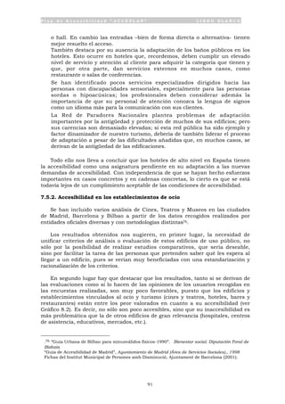 P l a n d e A c c e s i b i l i d a d “ A C C E P L A N ” L I B R O B L A N C O
91
o hall. En cambio las entradas –bien de forma directa o alternativa- tienen
mejor resuelto el acceso.
• También destaca por su ausencia la adaptación de los baños públicos en los
hoteles. Esto ocurre en hoteles que, recordemos, deben cumplir un elevado
nivel de servicio y atención al cliente para adquirir la categoría que tienen y
que, por otra parte, dan servicios externos en muchos casos, como
restaurante o salas de conferencias.
• Se han identificado pocos servicios especializados dirigidos hacia las
personas con discapacidades sensoriales, especialmente para las personas
sordas o hipoacúsicas; los profesionales deben considerar además la
importancia de que su personal de atención conozca la lengua de signos
como un idioma más para la comunicación con sus clientes.
• La Red de Paradores Nacionales plantea problemas de adaptación
importantes por la antigüedad y protección de muchos de sus edificios; pero
sus carencias son demasiado elevadas; si esta red pública ha sido ejemplo y
factor dinamizador de nuestro turismo, debería de también liderar el proceso
de adaptación a pesar de las dificultades añadidas que, en muchos casos, se
derivan de la antigüedad de las edificaciones.
Todo ello nos lleva a concluir que los hoteles de alto nivel en España tienen
la accesibilidad como una asignatura pendiente en su adaptación a las nuevas
demandas de accesibilidad. Con independencia de que se hayan hecho esfuerzos
importantes en casos concretos y en cadenas concretas, lo cierto es que se está
todavía lejos de un cumplimiento aceptable de las condiciones de accesibilidad.
7.5.2. Accesibilidad en los establecimientos de ocio
Se han incluido varios análisis de Cines, Teatros y Museos en las ciudades
de Madrid, Barcelona y Bilbao a partir de los datos recogidos realizados por
entidades oficiales diversas y con metodologías distintas76.
Los resultados obtenidos nos sugieren, en primer lugar, la necesidad de
unificar criterios de análisis o evaluación de estos edificios de uso público, no
sólo por la posibilidad de realizar estudios comparativos, que sería deseable,
sino por facilitar la tarea de las personas que pretenden saber qué les espera al
llegar a un edificio, pues se verían muy beneficiadas con una estandarización y
racionalización de los criterios.
En segundo lugar hay que destacar que los resultados, tanto si se derivan de
las evaluaciones como si lo hacen de las opiniones de los usuarios recogidas en
las encuestas realizadas, son muy poco favorables, puesto que los edificios y
establecimientos vinculados al ocio y turismo (cines y teatros, hoteles, bares y
restaurantes) están entre los peor valorados en cuanto a su accesibilidad (ver
Gráfico 8.2). Es decir, no sólo son poco accesibles, sino que su inaccesibilidad es
más problemática que la de otros edificios de gran relevancia (hospitales, centros
de asistencia, educativos, mercados, etc.).
.76 “Guía Urbana de Bilbao para minusválidos físicos-1990”. Bienestar social. Diputación Foral de
Bizkaia
“Guía de Accesibilidad de Madrid”, Ayuntamiento de Madrid (Área de Servicios Sociales)., 1998
Fichas del Institut Municipal de Persones amb Disminució, Ajuntament de Barcelona (2001).
 