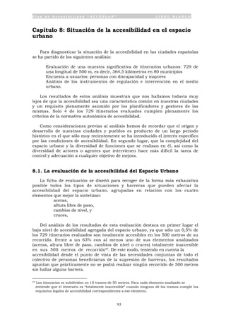 P l a n d e A c c e s i b i l i d a d “ A C C E P L A N ” L I B R O B L A N C O
93
Capítulo 8: Situación de la accesibilidad en el espacio
urbano
Para diagnosticar la situación de la accesibilidad en las ciudades españolas
se ha partido de los siguientes análisis:
• Evaluación de una muestra significativa de itinerarios urbanos: 729 de
una longitud de 500 m, es decir, 364,5 kilómetros en 80 municipios
• Encuesta a usuarios: personas con discapacidad y mayores
• Análisis de los instrumentos de regulación e intervención en el medio
urbano.
Los resultados de estos análisis muestran que nos hallamos todavía muy
lejos de que la accesibilidad sea una característica común en nuestras ciudades
y un requisito plenamente asumido por los planificadores y gestores de las
mismas. Solo 4 de los 729 itinerarios evaluados cumplen plenamente los
criterios de la normativa autonómica de accesibilidad.
Como consideraciones previas al análisis hemos de recordar que el origen y
desarrollo de nuestras ciudades y pueblos es producto de un largo periodo
histórico en el que sólo muy recientemente se ha introducido el interés específico
por las condiciones de accesibilidad. En segundo lugar, que la complejidad del
espacio urbano y la diversidad de funciones que se realizan en él, así como la
diversidad de actores o agentes que intervienen hace más difícil la tarea de
control y adecuación a cualquier objetivo de mejora.
8.1. La evaluación de la accesibilidad del Espacio Urbano
La ficha de evaluación se diseñó para recoger de la forma más exhaustiva
posible todos los tipos de situaciones y barreras que pueden afectar la
accesibilidad del espacio urbano, agrupadas en relación con los cuatro
elementos que mejor la sintetizan:
• aceras,
• altura libre de paso,
• cambios de nivel, y
• cruces,
Del análisis de los resultados de esta evaluación destaca en primer lugar el
bajo nivel de accesibilidad agregada del espacio urbano, ya que sólo un 0,5% de
los 729 itinerarios evaluados son totalmente accesibles en los 500 metros de su
recorrido. frente a un 63% con al menos uno de sus elementos analizados
(aceras, altura libre de paso, cambios de nivel o cruces) totalmente inaccesible
en sus 500 metros de recorrido77. De este modo, teniendo en cuenta la
accesibilidad desde el punto de vista de las necesidades conjuntas de todo el
colectivo de personas beneficiarias de la supresión de barreras, los resultados
apuntan que prácticamente no se podrá realizar ningún recorrido de 500 metros
sin hallar alguna barrera.
77 Los itinerarios se subdividen en 10 tramos de 50 metros. Para cada elemento analizado se
entiende que el itinerario es “totalmente inaccesible” cuando ninguno de los tramos cumple los
requisitos legales de accesibilidad correspondientes a ese elemento.
 