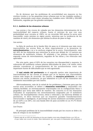 P l a n d e A c c e s i b i l i d a d “ A C C E P L A N ” L I B R O B L A N C O
94
Es de destacar que los problemas de accesibilidad son mayores en los
núcleos rurales y en las pequeñas áreas urbanas que en las ciudades medias y
grandes, destacando como mejor situadas las ciudades entre 100.000 y 250.000
habitantes, seguidas por las grandes metrópolis.
8.1.1. Análisis de los elementos urbanos
Las aceras y los cruces de calzada son los elementos determinantes de la
inaccesibilidad del espacio urbano, hasta el extremo de que con una
probabilidad muy cercana al 100%, en un recorrido 500 metros la acera será
inaccesible, como mínimo en algún punto, mientras que la incidencia de los
cambios de nivel y de elementos que limitan la altura de paso es baja.
Las aceras
La falta de anchura de la banda libre de paso es el elemento que más veces
inaccesibilita las aceras Esto se debe especialmente a la presencia de
estrechamientos y no a la anchura original de la acera. Concretamente, más
del 40% de los elementos que estrechan la acera por debajo de 1,2 metros son
elementos de mobiliario urbano. El arbolado y las plantas representan la
segunda causa de estrechamiento, seguidos de las obras y los vehículos mal
aparcados.
Por otra parte, para el 83% de los usuarios con discapacidad y mayores, la
colocación del mobiliario urbano plantea dificultades de paso o de visión; éstos
además consideran el comportamiento de los automovilistas como una
importante fuente de dificultades que se está agravando.
El mal estado del pavimento es el segundo motivo más importante de
inaccesibilidad de las aceras al tiempo que es la barrera que inaccesibilita
tramos más largos de recorrido. En cambio, la excesiva pendiente, es una
barrera con menor incidencia, ya que solamente el 2,5% de los itinerarios son
totalmente inaccesibles por este motivo.
Afortunadamente, más de la mitad de los problemas y barreras para que las
aceras sean accesibles se deben a elementos removibles y mejorables con
relativa facilidad, no intrínsecamente relacionados con la configuración física o
geográfica que sería más difícil de resolver. En concreto si en los itinerarios
evaluados se suprimiesen los estrechamientos originados por el mobiliario
urbano, los incumplimientos cívicos, obras o vehículos y las barreras debidas al
pavimento, es decir barreras que no requieren grandes transformaciones
estructurales o tipológicas, el porcentaje de aceras totalmente accesibles pasaría
de un 6,8% a un 26%, con una banda libre de paso accesible en un 47,7% frente
al 25% actual.
Los Cruces
El principal problema de la inaccesibilidad creada por los cruces se debe a la
falta de rebajes en los bordillos78
78 Existe más de un 40% de itinerarios en los que ningún cruce esta rebajado frente a un 16% en
el que todos sus cruces lo están. Esto demuestra, por una parte la dimensión del problema a
 